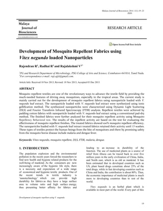 Malaya Journal of Biosciences 2014, 1(1):19–23
ISSN:
Development of mosquito repellent using V. negundo
19
RESEARCH ARTICLE
Open Access Full Text Article
Development of Mosquito Repellent Fabrics using
Vitex negundo loaded Nanoparticles
Rajendran R1, Radhai R1 and Rajalakshmi V1*
1
PG and Research Department of Microbiology, PSG College of Arts and Science, Coimbatore-641014, Tamil Nadu.
*
For correspondence e-mail: raji.ajjii@gmail.com.
Article Info: Received 10 Nov 2013; Revised: 18 Nov 2013; Accepted 03 Dec 2013
ABSTRACT
Mosquito repellent textiles are one of the revolutionary ways to advance the textile field by providing the
much-needed features of driving away mosquitoes, especially in the tropical areas. The current study is
mainly carried out for the development of mosquito repellent fabrics using nanoparticle loaded with V.
negundo leaf extract. The nanoparticle loaded with V. negundo leaf extract were synthesized using ionic
gellification method. The synthesized nanoparticles were characterized using Dynamic Light Scattering
(DLS) and Fourier Transform Infrared Spectroscopy (FTIR) analysis. Repellent textiles were achieved by
padding cotton fabrics with nanoparticle loaded with V. negundo leaf extract using a conventional pad-dry
method. The finished fabrics were further analyzed for their mosquito repellent activity using Mosquito
Repellency Behavioral test. The results of the repellent activity are based on the test for evaluating the
effectiveness of mosquito repellent finishes. The treated fabrics showed 100% mosquito repellent efficiency.
The nanoparticles loaded with V. negundo leaf extract treated fabrics retained their activity until 15 washes.
These types of textiles protect the human beings from the bite of mosquitoes and there by promising safety
from the mosquito borne disease include malaria and dengue fever.
Keywords: Vitex negundo, mosquito repellent, DLS, FTIR, malaria, dengue.
1. INTRODUCTION
The population explosion and the environmental
pollution in the recent years forced the researchers to
find new health and hygiene related products for the
well-being of mankind. As the consumers are now
increasingly aware of the hygienic life style, there
is a necessity and expectation of a wide range
of economical and hygienic textile products. One of
the recent trends in textile industry is
‘nanotechnology’ which can provide high
durability for fabrics as they have a large surface
area to volume ratio and high surface energy,
thus presenting better affinity for fabrics and
leading to an increase in durability of the
function. The use of medicinal plants as a source of
relief from illness can be traced back to over five
million years in the early civilization of China, India,
and North east, which is as old as mankind. It has
been estimated that in developed countries such as
US, plant based drugs constitute about 25% of the
total drugs, while in fast developing countries such as
China and India, the contribution is about 80%. Thus,
the economic importance of medicinal plants is much
more to developing countries than to rest of the
world.
Vitex negundo is an herbal plant which is
available in most part of the world. Every part of this
Malaya
Journal of
Biosciences
www.malayabiosciences.com
 