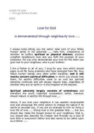 WORD OF GOD
... through Bertha Dudde
8584
Love for God
is demonstrated through neighbourly love ....
I always keep telling you the same: take care of your fellow
human being in his adversity .... help him, irrespective of
whether he suffers spiritual or physical distress; practice
unselfish neighbourly love and you fulfil the purpose of your
existence. For you only demonstrate your love for Me when you
give love to your neighbour, who is your brother.
I Am a Father to all of you; I long for your love which should
apply to all My living creations who have emerged from Me. Your
fellow human beings very often suffer hardship, and it will
mainly concern spiritual difficulties in which you should help
them, for earthly difficulties come to an end but spiritual
adversity continues and will always require help, regardless of
whether they are on earth or in the kingdom of the beyond.
Spiritual adversity largely consists of unkindness and
therefore the soul’s imperfect composition which, however,
should mature in earthly life through love ....
Hence, if you love your neighbour it can awaken reciprocated
love and encourage the other person to change his nature if he
wants to emulate you, if you are an example to him by living a
true life of love .... Giving love is the greatest help .... but you
should also make the Gospel known to your neighbour, that is,
you should also describe his Creator and Provider as a God of
love Who is everyone’s Father and also wants to be called upon
as a Father ....
 