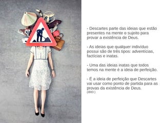 - Descartes parte das ideias que estão
presentes na mente o sujeito para
provar a existência de Deus.
- As ideias que qualquer indivíduo
possui são de três tipos: adventícias,
factícias e inatas.
- Uma das ideias inatas que todos
temos na mente é a ideia de perfeição.
- É a ideia de perfeição que Descartes
vai usar como ponto de partida para as
provas da existência de Deus.
(IBID.)