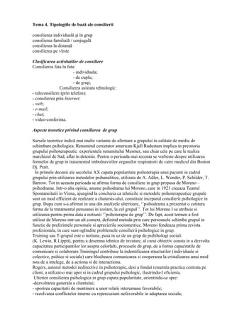Tema 4. Tipologiile de bază ale consilierii
consilierea individuală şi în grup
consilierea familială / conjugală
consilierea la distanţă
consilierea pe vîrste
Clasificarea activitatilor de consiliere
Consilierea fata în fata:
- individuala;
- de cuplu;
- de grup;
Consilierea asistata tehnologic:
- teleconsiliere (prin telefon);
- consilierea prin Internet:
- web;
- e-mail;
- chat;
- video-conferinta.
Aspecte teoretice privind consilierea de grup
Sursele teoretice indică mai multe variante de afirmare a grupului in calitate de mediu de
schimbare psihologica. Renumitul cercetator american Kjell Rudestam implica in preistoria
grupului psihoterapeutic experientele renumitului Mesmer, sau chiar cele pe care le realiza
marchizul de Sad, aflat in detentie. Pentru o perioada mai recenta se vorbeste despre utilizarea
formelor de grup in tratamentul imbolnavirilor organelor respiratorii de catre medicul din Boston
Dj. Pratt.
In primele decenii ale secolului XX capata popularitate psihoterapia unui pacient in cadrul
grupului prin utilizarea metodelor psihanalitice, utilizata de A. Adler, L. Wender, P. Schilder, T.
Barrow. Tot in aceasta perioada se afirma forma de consiliere in grup propusa de Moreno –
psihodrama. Intr-o alta opinie, anume psihodrama lui Moreno, care in 1921 creeaza Teatrul
Spontaneitatii in Viena, ajungind la concluzia ca tehnicile si metodele psihoterapeutice grupale
sunt un mod efficient de realizare a chatarsis-ului, constituie inceputul consilierii psihologice in
grup. Dupa cum s-a afirmat in una din analizele ulterioare, ‘’psihodrama a prezentat o cotitura
ferma de la tratamentul persoanei in izolare, la cel grupal’’. Tot lui Moreno I se atribuie si
utilizarea pentru prima data a notiunii ‘’psihoterapie de grup’’. De fapt, acest termen a fost
utilizat de Moreno intr-un alt context, definind metoda prin care persoanele schimba grupul in
functie de preferintele personale si aprecierile sociometrice. Moreno fondeaza prima revista
profesionala, in care sunt oglindite problemele consilierii psihologice in grup.
Training sau T-grupul este o notiune, pusa in uz de un grup de psihihologi sociali
(K. Lewin, R.Lippit), pentru a desemna tehnica de invatare, al carui obiectiv consta in a dezvolta
capacitatea participantilor lor asupra celorlalti, procesele de grup, de a forma capacitatile de
comunicare si colaborare.Trainingul contribuie la indentificarea structurilor (individuale si
colective, psihice si sociale) care blocheaza comunicarea si cooperarea la cristalizarea unui mod
nou de a intelege, de a actiona si de interactiona.
Rogers, autorul metodei nedirective in psihoterapie, desi a fondat renumita practica centrata pe
client, a utilizat-o mai apoi si in cadrul grupului psihologic, ilustrindu-I eficienta.
Ulterior consilierea psihologica in grup capata popularitate, orientindu-se spre:
-dezvoltarea generala a clientului;
- sporirea capacitatii de mentinere a unor relatii interumane favorabile;
- rezolvarea conflictelor interne cu repercusiuni nefavorabile in adaptarea sociala;
 