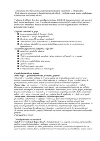 - ameliorarea atmosferei psihologice in grupul din cadrul organizatiei si interprinderii.
Pentru inceput, vom pune in discutie fenomenul afilierii – tendinta general umana rezultata din
trebuintele de interactiune sociala.
Trebuinta de afiliere, desi doar partial constientizata de individ si provocind motive ale asocierii
la alt individ sau la grup, poate fi satisfacuta adecvat doar in conditiile unei totalitati positive a
interactiunii interumane. Aceasta realitate insusita de consilier asigura eficienta activitatilor
psihoterapeutice in grup.
Scopurile consilierii in grup
 Însuşirea capacităţii de încredere în sine
 Comincare şi relaţii interpersonale
 Rezolvare de probleme şi luare de decizii
 Amelliorarea stării psihosomatice şi menţinerea unui mod sănătos de viaţă
 Dezvoltarea identităţii personale şi stabilirea perspectivelor în conformitate cu
oportunutatea.
Mecanieme şi procese de realizare a scopurilor
 Identificarea stărilor afective
 Spontanietatea
 Trăirea sentimentului de asemănare şi apropiere cu alţi membri ai grupului
 Sinceritatea
 Utilizarea posibilităţilor informative
 Ajutorul reciproc
 Posibilitatea experimentării
 Comportamentul empatic al psihologului
Etapele în consilierea de grup
Prima etapa – afirmarea orientarii generale a grupului
Tehniciile si exercitiile, utilizate la primele sedinte ale grupului psihologic, au drept scop
instituirea unei atmosphere de incredere reciproca si colaborare. Scopul este determinat de
particularitatile primei etape, de functiile consultatului si ale membrilor grupului.
A doua etapa – de cunoastere reciproca, cu manifestarea unor confruntari si conflicte.
Deoarece pe parcursul primei etape participantii s-au cunoscut in linii generale, au stability
obiectivele trainingului, s-au patruns de atmosfera de securitate pe ca o ofera grupul psihologic,
fiecare incepe din ce in ce mai mult sa-si constientizeze scopurile personale. Astfel, se instituie
relatii critice, uneori chiar marcate de agresivitatea fata de moderator si ceilalti participanti.
A treia etapa – de accord si colaborare, dezvoltare personala
In conditiile elaborarii unor orientatii commune, a dezvoltarii sentimentului de apartenenta la
grup si increderii in confidentialitatea participantilor in grup se instituie atmosfera de
sinceritate, ajutor reciproc si dezvoltare.Participantii impartasesc sentimental de apartenenta la
grup.Fiecare participant este increzut in atmosfera de confidentialitate, respect mutual.
Membrii grupului dau dovada de sinceritate.Sunt respectate interesele fiecarui participant
Se instituie norme si valori grupale.Trebuintele personale sunt integrate in structura doleantelor
grupului.
Faza a patra-terminală
Tehnici şi metode ale consilierii
Metode si proceduri de diagnostic. Pot fi utilizate in diverse scopuri: selectarea participantilor,
realizarea unei informari despre calitatea schimbarii, efectuarea
feed-back-ului, controlul eficientei procedurilor, evaluarea calitatii coeziunii grupale etc. In
acest scop sint utilizate diverse metode si tehnici recomandate de autorii diferitor terapii cum ar
 