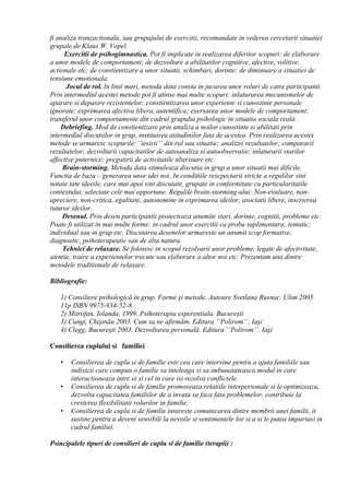 fi analiza tranzactionala, sau grupajului de exercitii, recomandate in vederea cercetarii situatiei
grupale de Klaus W. Vopel.
Exercitii de psihogimnastica. Pot fi implicate in realizarea diferitor scopuri: de elaborare
a unor modele de comportament; de dezvoltare a abilitatilor cognitive, afective, volitive,
actionale etc; de constientizare a unor situatii, schimbari, dorinte; de diminuare a situatiei de
tensiune emotionala.
Jocul de rol. In linii mari, metoda data consta in jucarea unor roluri de catre participanti.
Prin intermediul acestei metode pot fi atinse mai multe scopuri: inlaturarea mecanismelor de
aparare si depasire rezistentelor; constientizarea unor experiente si cunostinte personale
ignorate; exprimarea afectiva libera, autentifica; exersarea unor modele de comportament;
transferul unor comportamente din cadrul grupului psihologic in situatia sociala reala .
Debriefing. Mod de constientizare prin analiza a noilor cunostinte si abilitati prin
intermediul discutiilor in grup, instituirea atitudinilor fata de acestea. Prin realizarea acestei
metode se urmaresc scopurile:‘’iesirii’’ din rol sau situatie; analizei rezultatelor; compararii
rezultatelor; dezvoltarii capacitatilor de autoanaliza si autoobservatie; inlaturarii starilor
affective puternice; pregatirii de activitatile ulterioare etc.
Brain-storming. Metoda data stimuleaza discutia in grup a unor situatii mai dificile.
Functia de baza – generarea unor idei noi. In conditiile rescpectarii stricte a regulilor sint
notate tate ideeile, care mai apoi sint discutate, grupate in conformitate cu particularitatile
contextului, selectate cele mai opportune. Regulile brain-storming-ului: Non-evaluare, non-
apreciere, non-critica, egalitate, autonomine in exprimarea ideilor, asociatii libere, inscrierea
tuturor ideilor.
Desenul. Prin desen participantii proiecteaza anumite stari, dorinte, cognitii, probleme etc.
Poate fi utilizat in mai multe forme: in cadrul unor exercitii ca proba suplimentara; tematic;
individual sau in grup etc. Discutarea desenelor urmareste un anumit scop formative,
diagnostic, psihoterapeutic sau de alta natura.
Tehnici de relaxare. Se folosesc in scopul rezolvarii unor probleme, legate de afectivitate,
atentie, traire a experientelor trecute sau elaborare a altor noi etc. Prezentam una dintre
metodele traditionale de relaxare.
Bibliografie:
1) Consiliere psihologică în grup. Forme şi metode. Autoare Svetlana Rusnac. Ulim 2005
11p ISBN 9975-934-52-8.
2) Mitrofan, Iolanda, 1999. Psihoterapia experentiala. Bucureşti
3) Cungi, Chişinău 2003. Cum sa ne afirmăm. Editura ’’Polirom’’, Iaşi
4) Clegg, Bucureşti 2003. Dezvoltarea personală. Editura ’’Polirom’’, Iaşi
Consilierea cuplului si familiei
• Consilierea de cuplu si de familie este cea care intervine pentru a ajuta familiile sau
indivizii care compun o familie sa inteleaga si sa imbunatateasca modul in care
interactioneaza intre ei si cel in care isi rezolva conflictele.
• Consilierea de cuplu si de familie promoveaza relatiile interpersonale si le optimizeaza,
dezvolta capacitatea familiilor de a invata sa faca fata problemelor, contribuie la
cresterea flexibilitatii rolurilor in familie.
• Consilierea de cuplu si de familie intareste comunicarea dintre membrii unei familii, ii
sustine pentru a deveni sensibili la nevoile si sentimentele lor si a si le putea impartasi in
cadrul familiei.
Psincipalele tipuri de consilieri de cuplu si de familie (terapii) :
 