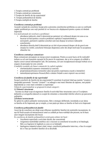 1.Terapia centrată pe problemă
2.Terapia centrată pe comunicare
3.Terapia de familie de tip experienţial
4. Terapia psihanalitică de familie
5.Terapia multiplă de familie
Consilierea centrată pe problemă
Această variantă de consiliere începe prin a prezenta consilierului problema cu care se confruntă
cuplul, problemă pe care soţii pretind că vor încerca să o depăşească pentru a putea să rămână
împreună
Cai motivationale de rezolvare a problemei:
• abordarea indirectă, când îi determină pe parteneri să vorbească despre tot ceea ce au
încercat să facă pentru a rezolva problema cuplului.Conştientizându-şi
nereuşitele ,partenerii cuplului consiliat sunt mai dispuşi să urmeze indicaţiile
consilierului.
• abordarea directă,când îi determină pe cei doi să povestească despre cât de gravă este
situaţia lor.Astfel, consilierul foloseşte disperarea celor doi drept motivaţie în acceptarea
sfaturilor lui.
Consilierea centrată pe comunicare
Buna comunicare presupune un mesaj corect recepţionat. Pentru ca acest lucru să fie realizabil
trebuie ca cel care transmite mesajul să fie precis în exprimare, dar şi să se asigure că celălalt a
înţeles corect sensul informaţiilor sale. De asemenea, cel care recepţionează mesajul trebuie să se
asigure că percepţia lui este corectă.
Condiţiile esenţiale ale bunei comunicări în cadrul cuplului:
• claritatea(adică expunere sistematică şi concisă)
• proprietatea(utilizarea termenilor adecvaţi pentru exprimarea exactă a intenţiilor)
• naturaleţea(exprimarea firească,fără o căutare forţată a unor expresii sau cuvinte)
Consilierea de familie de tip experienţial
Scopul consilierii de familie de tip experienţial îl constituie în primul rând aşa numita “creştere a
integrităţii personale “Acestei “creşteri” i se adaugă o mai mare libertate de opţiune, mai puţină
dependenţă şi o mai mare extindere a experienţei
Tehnicile experienţialiste se grupează în două categorii :
1) Tehnnici structurate
Acestea au drept scop să angreneze familia în activităţi bine structurate cum ar fi sculptura
defamilie şi coregrafia (dansul) cu scopul de stimulare a intensităţii trăirilor afective pe parcursul
şedinţelor.
2)Tehnici nestructurate
Se aplică în cadrul şedinţelor nestructurate, fără o strategie deliberată, insistându-se pe ideea
ca familia să fie împreună, pur şi simplu, şi mai puţin pe ideea ca familia să facă ceva împreună
Consilierea psihanalitică de familie
Acest tip de consiliere are drept scop eliberare membrilor familiei de restricţiile inconştiente, în
aşa fel încât aceştia să interacţioneze unul cu celălalt pe baza realităţii din prezent, nu în baza
unor imagini inconştiente din trecut.
În consilierea de familie psihanalitică există patru tehnici de bază :
• Ascultarea reprezintă o activitate tăcută, dar concentrată
• Asigurarea neutralităţii analitice aici e necesar ca consilierul să asculte şi să înţeleagă,
fără a se îngrijora în legătură cu ceea ce se întâmplă
• înţelegerea empatică atunci când, totuşi, consilierul psihanalist intervine, o face în scopul
de a-i face pe membrii familiei să se deschidă.
 