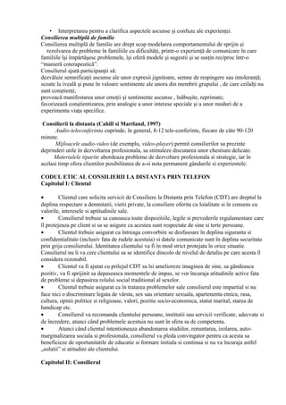 • Interpretarea pentru a clarifica aspectele ascunse şi confuze ale experienţei.
Consilierea multiplă de familie
Consilierea multiplă de familie are drept scop modelarea comportamentului de sprijin şi
rezolvarea de probleme în familiile cu dificultăţi, printr-o experienţă de comunicare în care
familiile îşi împărtăşesc problemele, îşi oferă modele şi sugestii şi se susţin reciproc într-o
“manieră coterapeutică”.
Consilierul ajută participanţii să:
dezvăluie semnificaţii ascunse ale unor expresii jignitoare, semne de respingere sau intoleranţă;
scoate la iveală şi pune în valoare sentimente ale unora din membrii grupului , de care ceilalţi nu
sunt conştienţi;
provoacă manifestarea unor emoţii şi sentimente ascunse , înăbuşite, reprimate;
favorizează conştientizarea, prin analogie a unor interese speciale şi a unor moduri de a
experimenta viaţa specifice.
Consilierii la distanta (Cahill si Martland, 1997)
Audio-teleconferinta cuprinde, în general, 8-12 tele-conferinte, fiecare de câte 90-120
minute.
Mijloacele audio-video (de exemplu, video-player) permit consilierilor sa prezinte
deprinderi utile în dezvoltarea profesionala, sa stimuleze discutarea unor chestiuni delicate.
Materialele tiparite abordeaza probleme de dezvoltare profesionala si strategie, iar în
acelasi timp ofera clientilor posibilitatea de a-si nota permanent gândurile si experientele.
CODUL ETIC AL CONSILIERII LA DISTANTA PRIN TELEFON
Capitolul I: Clientul
• Clientul care solicita servicii de Consiliere la Distanta prin Telefon (CDT) are dreptul la
deplina respectare a demnitatii, vietii private, la consiliere oferita cu loialitate si în consens cu
valorile, interesele si aptitudinile sale.
• Consilierul trebuie sa cunoasca toate dispozitiile, legile si prevederile regulamentare care
îl protejeaza pe client si sa se asigure ca acestea sunt respectate de sine si terte persoane.
• Clientul trebuie asigurat ca întreaga convorbire se desfasoare în deplina siguranta si
confidentialitate (inclusiv fata de rudele acestuia) si datele comunicate sunt în deplina securitate
prin grija consilierului. Identitatea clientului va fi în mod strict protejata în orice situatie.
Consilierul nu îi va cere clientului sa se identifice dincolo de nivelul de detaliu pe care acesta îl
considera rezonabil.
• Clientul va fi ajutat cu prilejul CDT sa îsi amelioreze imaginea de sine, sa gândeasca
pozitiv, va fi sprijinit sa depaseasca momentele de impas, se vor încuraja atitudinile active fata
de probleme si depasirea rolului social traditional al sexelor.
• Clientul trebuie asigurat ca în tratarea problemelor sale consilierul este impartial si nu
face nici o discriminare legata de vârsta, sex sau orientare sexuala, apartenenta etnica, rasa,
cultura, opinii politice si religioase, valori, pozitie socio-economica, statut marital, starea de
handicap etc.
• Consilierul va recomanda clientului persoane, institutii sau servicii verificate, adecvate si
de încredere, atunci când problemele acestuia nu sunt în sfera sa de competenta.
• Atunci când clientul intentioneaza abandonarea studiilor, renuntarea, izolarea, auto-
marginalizarea sociala si profesionala, consilierul va pleda convingator pentru ca acesta sa
beneficieze de oportunitatile de educatie si formare initiala si continua si nu va încuraja astfel
„solutii” si atitudini ale clientului.
Capitolul II: Consilierul
 