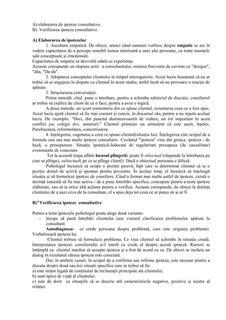 A) elaborarea de ipoteze consultative.
B). Verificarea ipoteze consultative.
A) Elaborarea de ipotezelor
1. Ascultare empatică. De obicei, atunci când oamenii vorbesc despre empatie se are în
vedere capacitatea de a percepe sensibil lumea interioară a unei alte persoane, cu toate nuanţele
sale conceptuale şi emoţionale.
Capacitatea de empatie se dezvoltă odată cu experienţa.
Aceasta corespunde un răspuns activ a consultantului, rostirea frecvente de cuvinte ca "desigur",
"aha, "Da-da".
2. Adoptarea conceptului clientului în timpul interogatoriu. Acest lucru înseamnă că nu ar
trebui să se angajeze în dispute cu clientul în acest stadiu, astfel încât să nu provoace o reacţie de
apărare.
3. Structurarea conversaţiei.
Prima metodă: cînd pune o întrebare, pentru a schimba subiectul de discuţie, consilierul
ar trebui să explice de client de ce o face, pentru a avea o logică.
A doua metoda: un scurt comentariu din ce spune clientul, rezumarea ceea ce a fost spus.
Acest lucru ajută clientul să fie mai coerent şi concis, în discursul său, pentru a nu repeta acelaşi
lucru. De exemplu: "Deci, din punctul dumneavoastră de vedere, un rol important în acest
conflict joc colegii dvs. anteriori." Clientul primeşte un stimulent că este auzit, înţeles.
Parafrazarea, reformularea, concretizarea.
4. înţelegerea, cugetarea a ceea ce spune clientul(situaţia lui). Înţelegerea este scopul de a
formula una sau mai multe ipoteze consultativ. Cuvântul "ipoteza" vine din greaca. ipoteza - de
bază, o presupunere. Situaţie ipotetică-Judecata de regularitati presupusa (de cauzalitate)
evenimente de conectare.
Tot la această etapa aflăm locusul plîngerii: poate fi obiectual (răspunde la întrebarea pe
cine se plînge), subiectual( pe ce se plînge clientl). Dacă e obiectual persoana e difuză.
Psihologul încearcă să ocupe o poziţie pasivă, fapt care ia determinat clientul să ia o
poziţie destul de activă şi spontan pentru povestire. În acelaşi timp, el încearcă să înţeleagă
situaţia şi să formuleze ipoteze de consiliere. Când a format mai multe astfel de ipoteze, există o
dorinţă naturală să fie mai active - de a pune întrebări specifice, concepute pentru a testa ipoteze
elaborate, sau să ia orice altă acţiune pentru a verifica. Aceasta corespunde, de obicei la dorinţa
clientului de a auzi ceva de la consultant, el a spus deja tot ceea ce ar putea şti şi ar fi.
B)"Verificarea ipoteze consultative
Pentru a testa ipotezele psihologul poate alege două variante:
- începe să pună întrebări clientului care vizează clarificarea problemelor apărute la
consultant.
Autodiagnoza- ce crede persoana despre problemă, care este originea problemei.
Verbalizează ipoteza lui.
Clientul trebuie să formuleze problema. Ce vrea clientul să schimbe în situaţia creată.
Interpretarea ipotezei consilierului şi-l întreb ce crede el despre acestă ipoteză. Rareori se
întâmplă ca clientul imediat să accepte ipoteza şi a fost de acord cu ea. De obicei se incheie un
dialog în rezultatul căreea ipoteza este corectată.
Dar, în ambele cazuri, în scopul de a confirma sau infirma ipoteza, este necesar pentru a
discuta despre două sau trei situaţii specifice care ar trebui să fie:
a) este strâns legată de conţinutul de reclamaţii principale ale clientului;
b) sunt tipice de viaţă al clientului;
c) este de dorit ca situaţiile să se descrie atît caracteristicile negative, pozitive şi neutre al
relaţiei.
 