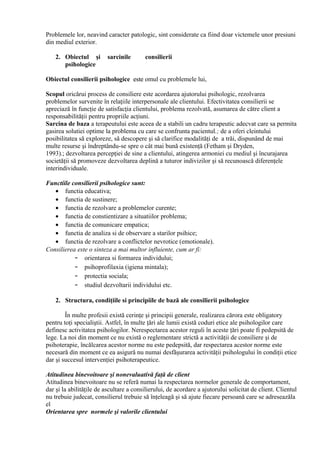 Problemele lor, neavind caracter patologic, sint considerate ca fiind doar victemele unor presiuni
din mediul exterior.
Obiectul consilierii psihologice esteeste omul cu problemele lui,
Scopul oricărui process de consiliere este acordarea ajutorului psihologic, rezolvarea
problemelor survenite în relaţiile interpersonale ale clientului. Efectivitatea consilierii se
apreciază în funcţie de satisfacţia clientului, problema rezolvată, asumarea de către client a
responsabilităţii pentru propriile acţiuni.
Sarcina de baza a terapeutului este aceea de a stabili un cadru terapeutic adecvat care sa permita
gasirea solutiei optime la problema cu care se confrunta pacientul.; de a oferi cleintului
posibilitatea să exploreze, să descopere şi să clarifice modalităţi de a trăi, dispunând de mai
multe resurse şi îndreptându-se spre o cât mai bună existenţă (Fetham şi Dryden,
1993).; dezvoltarea percepţiei de sine a clientului, atingerea armoniei cu mediul şi încurajarea
societăţii să promoveze dezvoltarea deplină a tuturor indivizilor şi să recunoască diferenţele
interindividuale.
Functiile consilierii psihologice sunt:
• functia educativa;
• functia de sustinere;
• functia de rezolvare a problemelor curente;
• functia de constientizare a situatiilor problema;
• functia de comunicare empatica;
• functia de analiza si de observare a starilor psihice;
• functia de rezolvare a conflictelor nevrotice (emotionale).
Consilierea este o sinteza a mai multor influiente, cum ar fi:
– orientarea si formarea individului;
– psihoprofilaxia (igiena mintala);
– protectia sociala;
– studiul dezvoltarii individului etc.
2. Structura, condiţiile si principiile de bază ale consilierii psihologice
În multe profesii există cerinţe şi principii generale, realizarea cărora este obligatory
pentru toţi specialiştii. Astfel, în multe ţări ale lumii există coduri etice ale psihologilor care
definesc activitatea psihologilor. Nerespectarea acestor reguli în aceste ţări poate fi pedepsită de
lege. La noi din moment ce nu există o reglementare strictă a activităţii de consiliere şi de
psihoterapie, încălcarea acestor norme nu este pedepsită, dar respectarea acestor norme este
necesară din moment ce ea asigură nu numai desfăşurarea activităţii psihologului în condiţii etice
dar şi succesul intervenţiei psihoterapeutice.
Atitudinea binevoitoare şi nonevaluativă faţă de client
Atitudinea binevoitoare nu se referă numai la respectarea normelor generale de comportament,
dar şi la abilităţile de ascultare a consilierului, de acordare a ajutorului solicitat de client. Clientul
nu trebuie judecat, consilierul trebuie să înţeleagă şi să ajute fiecare persoană care se adreseazăla
el
Orientarea spre normele şi valorile clientului
2. Obiectul şi sarcinile consilierii
psihologice
 