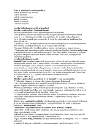 Tema 6. Metode şi tehnici de consiliere
Metode psihanalitice şi analitite
Metode umaniste
Metode comportamentale
Metode cognitive
Metode existenţiale
Consiliere eclectică
Modelul psihodinamic-analitic al consilierii
Abordarea psihanalitică freudiană(clasica)
Abordările psihodinamice îşi au originea în psihanaliza freudiană.
Teoria psihanalitică considera că Incon tientulș este principalul motor al întregului aparat
psihic și ca în structura personalităţii sunt identificate trei instanţe: Id, Ego, Superego.
*Id-ul (Sinele) reprezintă sursa impulsurilor și pornirilor instinctuale, ce funcționează pe
principiul plăcerii.
*Ego-ul (Eul) este o instanță conştientă care restructurează impulsurile inconştiente şi mediază
între instincte şi cerinţele socialului; are la baza principiul realității ;
*Superego-ul (Supraeul): instanța morală, ce include valori, principii, idealuri morale.
Trăsătura centrală a comportamentului uman este, conform psihanalizei freudiene, polaritatea,
iar viaţa omului constă în grade diferite de conflict între forţele polare (viaţă-moarte, realitate-
imaginaţie). Originea conflictelor trebuie căutată în trecutul individului, în împrejurările
nefericite din copilărie.
Modelul psihodinamic-analitic
Sigmund Freud introduce conceptul de aparat psihic, elaborează o viziune dinamică asupra
componentelor acestuia, pune la punct o tehnică de sondare a inconştientului, schimbă însăşi
finalitatea psihologiei. Teoria freudiană a operat o adevărată inversare a valorilor:
inconştientului i s-a rezervat un rol de prim-plan în existenţa omului. În inconştient trebuie
căutate motivaţiile profunde ale comportamentelor umane, mai mult decât în conştient, acesta
fiind sediul forţelor dinamice care dirijează direct sau indirect comportamentele. Aceste forţe
inconştiente încearcă să se exprime şi să se manifeste în plan conştient
(I. Dafinoiu, 2000, p.79).
Abordarea psihanalitică a consilierii are la bază câteva teze fundamentale :
* Tulburările psihice au la origine o dezvoltare psihosexuală defectuoasă.
* Dezvoltarea psihosexuală defectuoasă îşi are originile în conflictele şi traumele psihice din
copilăria timpurie, îndeosebi în complexul lui Oedip.
* Omul se confruntă cu conflictele dintre pulsiunile inconştiente (Id), substitutele acestora,
mecanismele de apărare ale Ego-ului, care încearcă o mediere cu realitatea exterioară, în acord
cu principiile şi valorile morale ale societăţii – Super-Ego.
* Comportamentele umane nu apar întâmplător, ci sunt determinate de evenimente anterioare,
care dacă nu sunt conştientizate determină subiectul să repete mereu aceleaşi tipuri de
comportamente.
În acest sens, sarcina psihanalistului este să aducă în conştiinţă inconştientul, adică să-l ajute
pe pacient să conştientizeze şi să înţeleagă conţinutul pulsional din zonele profunde ale
psihismului (Irina Holdevici, 1993).
Consilierea de tip psihanalitic este marcată de două momente esenţiale:
Catharsisul : descărcare de natură emoţională a tensiunii şi anxietăţii prin retrăirea în plan
psihic a experienţelor trecute.
Insightul se manifestă ca o descoperire bruscă, intuitivă de către client a surselor şi motivelor
ascunse ce stau la baza coportamentelor i problemelor sale.ș
Scopul consilierii de tip psihanalitic este de a îndruma clientul în înţelegerea a ceea ce se află în
inconştient.
În procesul de atingere a insightului trebuie parcurse patru etape (Hutchinson, 1950):
 