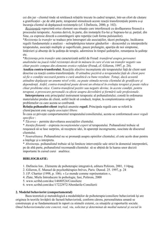 cei din jur - clientul tinde să retrăiască relaţiile trecute în cadrul terapiei, într-un efort de căutare
a gratificaţiei - pe de altă parte, terapeutul stimulează aceste reacţii transferenţiale pentru a-şi
încuraja clientul să depăşească rezistenţele (cf. I.Dafinoiu, 2000, p. 102).
Rezistenţele reprezintă orice element sau situaţie care interferează cu desfăşurarea firească a
procesului terapeutic. Acestea derivă, în parte, din instanţele Eu-lui şi Supraeu-lui şi, parţial, din
Sine, ca expresie directă a constrângerii spre repetiţie (sub forma pulsiunilor).
*Rezistenţa la transfer se traduce prin întreruperi ale asociaţiilor, tăceri prelungite, încălcarea
regulii fundamentale a analizei – neîmpărtăşirea tuturor gândurilor – dezacordul cu interpretările
terapeutului, asociaţii multiple şi superficiale, pauze prelungite, apariţia de noi simptome,
întârzieri şi absenţe de la şedinţa de terapie, adormirea în timpul şedinţelor, renunţarea la şedinţe
etc.
*Rezistenţa prin transfer este caracterizată astfel de Freud: transferul asupra persoanei
analistului nu joacă rolul rezistenţei decât în măsura în care el este un transfer negativ sau
chiar pozitiv compus din elemente erotice refulate (Freud, cf. Gilieron, 1997, p. 24).
Analiza contra-transferului. Reacţiile afective inconştiente ale terapeutului faţă de client sunt
descrise ca reacţii contra-transferenţiale. O atitudine pozitivă a terapeutului faţă de client pare
să fie o condiţie necesară pentru o cură analitică cu bune rezultate. Totuşi, dacă această
atitudine depăşeşte un anume nivel critic, ea poate stimula nevoia clientului de gratificare şi
dependenţă. Astfel, contra-transferul poate deveni un obstacol în evoluţia terapiei şi poate ridica
chiar probleme etice. Contra-transferul pozitiv sau negativ devine, în aceste condiţii, pentru
terapeut, o provocare personală cu efecte asupra dezvoltării şi formării sale profesionale.
Interpretarea este principalul instrument terapeutic al psihanalistului; constă în ordonarea
materialului produs de client, astfel încât să conducă, treptat, la conştientizarea originii
problemelor cu care acesta se confruntă.
Relaţia psihanalist-client implică anumite reguli. Principala regulă care se referă la
client/pacient este regula asociaţiei libere.
În ceea ce priveşte comportamentul terapeutului/consilierului, acesta se conformează unor reguli
specifice :
* Tăcerea - permite dezvoltarea asociaţiilor clientului.
* Atenţia flotantă – expresia inconştientului expert al terapeutului. Psihanalistul trebuie să
reuşească să se lase surprins, să recepteze idei, în aparenţă incongruente, suscitate de discursul
clientului.
* Neutralitatea. Psihanalistul nu se pronunţă asupra opiniilor clientului; el este acolo doar pentru
a înţelege şi a interpreta.
* Abstinenţa. psihanalistul trebuie să îşi limiteze intervenţiile sale strict în domeniul interpretării,
pe de altă parte, psihanalistul recomandă clientului să se abţină de la luarea unor decizii
importante în cursul curei analitice.
BIBLIOGRAFIE:
1. Dafinoiu Ion , Elemente de psihoterapie integrativă, editura Polirom, 2001, 114pag.
2. Gilieron, E. Manuel de psychothérapies brčves, Paris: Dunod. 25. 1997, p. 24
3. J.P. Chartier (1998, p. 106). « Le monde comme représentation »,
4. Zlate, Mielu Introducere în psihologie, Iasi, Polirom, 2000
5. www.scribd.com/doc/14680524/Consiliere
6. www.scribd.com/doc/17222972/Abordarile-Consilierii
2. Modelul behaviorist (comportamental)
Baza teoretică şi metodologică a modalităţilor de psihoterapie/consiliere behavioristă îşi are
originea în teoriile învăţării de factură behavioristă, conform cărora, personalitatea umană se
construieşte şi se fundamentează în raport cu stimulii externi, cu situaţiile şi raporturile sociale.
Omul behaviorismului este concret, real, viu, solicitat şi determinat de mediul natural şi social în
 