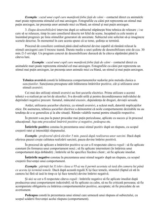 Exemplu : cazul unui copil care manifestă fobie faţă de câini – contactul direct cu animalele
mari poate reprezenta stimulul cel mai anxiogen. Fotografiile cu câini pot reprezenta un stimul mai
puţin anxiogen, iar prezenţa unor animale mici cu blană, un stimul şi mai puţin anxiogen.
3. Etapa desensibilizării intervine după ce subiectul stăpâneşte bine tehnica de relaxare ; i se
cere să se relaxeze, timp în care consilierul descrie tot felul de scene, începând cu cele neutre şi
înaintând progresiv pe linia stimulilor generatori de anxietate. Subiectul este solicitat să-şi imagineze
scenele descrise. În momentul în care acesta spune că se teme, şedinţa se termină.
Procesul de consiliere continuă până când subiectul devine capabil să rămână relaxat la
stimuli anxiogeni care îi trezesc teamă. Durata medie a unei şedinte de desensibilizare este de cca. 30
min./2-3 ori/săpt. Un program concret de desensibilizare durează de la câteva săptămâni până la
câteva luni.
Exemplu : cazul unui copil care manifestă fobie faţă de câini – contactul direct cu
animalele mari poate reprezenta stimulul cel mai anxiogen. Fotografiile cu câini pot reprezenta un
stimul mai puţin anxiogen, iar prezenţa unor animale mici cu blană, un stimul şi mai puţin anxiogen.
Tehnica aversivă constă în înlăturarea comportamentelor nedorite prin metoda clasica a
sancţiunilor. Sancţiunea presupune atât înlăturarea întăririlor pozitive, cât şi utilizarea unor
stimuli aversivi.
Cei mai des utilizaţi stimuli aversivi au fost şocurile electrice. Prima utilizare a acestei
tehnici s-a realizat pe un lot de alcoolici. S-a dovedit utilă şi pentru decondiţionarea individului de
deprinderi negative precum: fumatul, mâncatul excesiv, dependenţa de droguri, deviaţii sexuale.
Astăzi, utilizarea şocurilor electrice, ca stimuli aversivi, a scăzut mult, datorită implicaţiilor
etice. De asemenea, tehnica şocurilor electrice a demonstrat că noile comportamente dezirabile nu au
tendinţa de a se generaliza şi la alte situaţii. Rămân valabile numai pentru situaţiile respective.
În prezent s-au pus la punct procedee mai puţin periculoase, aplicate cu succes şi în procesul
educaţional. Aşa este procedeul întăririi pozitive şi negative, pedeapsa etc.
Întăririle pozitive constau în prezentarea unui stimul pozitiv după un răspuns, cu scopul
creşterii ratei şi intensităţii răspunsului.
Exemplu : profesorul oferă elevilor 5 min. pauză după realizarea unor sarcini. Dacă după
oferirea pauzei creşte calitatea realizării sarcinii, pauza devine întărire pozitivă.
În procesul de aplicare a întăririlor pozitive se cer a fi respectate câteva reguli : să fie aplicate
constant (în formarea unui comportament nou) ; să fie aplicate intermitent (în întărirea unui
comportament deja dobândit) ; întăririle să fie specifice fiecărui client ; să fie aplicate imediat.
Întăririle negative constau în prezentarea unui stimul negativ după un răspuns, cu scopul
creşterii frecvenţei unui comportament.
Exemplu : părinţii lui X (elev clasa a VI-a) nu îi permit acestuia să iasă din camera lui până
ce acesta îşi termină temele. Dacă după această regulă X îşi face temele, stimulul (faptul că stă în
camera lui fără să iasă în timp ce îşi face temele) devine întărire negativă.
Şi aici se cer a fi respectate câteva reguli : întăririle negative să fie aplicate imediat după
producerea unui comportament indezirabil; să fie aplicate cu calm, să nu fie criticată persoana; să fie
acompaniate obligatoriu cu întărirea comportamentelor pozitive, acceptate; să fie precedate de un
avertisment.
Pedeapsa constă în prezentarea unui stimul care urmează unui răspuns al subiectului, cu
scopul scăderii frecvenţei acelui răspuns (comportament).
 