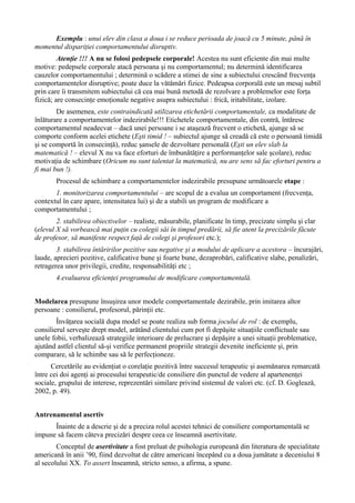 Exemplu : unui elev din clasa a doua i se reduce perioada de joacă cu 5 minute, până în
momentul dispariţiei comportamentului disruptiv.
Atenţie !!! A nu se folosi pedepsele corporale! Acestea nu sunt eficiente din mai multe
motive: pedepsele corporale atacă persoana şi nu comportamentul; nu determină identificarea
cauzelor comportamentului ; determină o scădere a stimei de sine a subiectului crescând frecvenţa
comportamentelor disruptive; poate duce la vătămări fizice. Pedeapsa corporală este un mesaj subtil
prin care îi transmitem subiectului că cea mai bună metodă de rezolvare a problemelor este forţa
fizică; are consecinţe emoţionale negative asupra subiectului : frică, iritabilitate, izolare.
De asemenea, este contraindicată utilizarea etichetării comportamentale, ca modalitate de
înlăturare a comportamentelor indezirabile!!! Etichetele comportamentale, din contră, întăresc
comportamentul neadecvat – dacă unei persoane i se ataşează frecvent o etichetă, ajunge să se
comporte conform acelei etichete (Eşti timid ! – subiectul ajunge să creadă că este o persoană timidă
şi se comportă în consecinţă), reduc şansele de dezvoltare personală (Eşti un elev slab la
matematică ! – elevul X nu va face eforturi de îmbunătăţire a performanţelor sale şcolare), reduc
motivaţia de schimbare (Oricum nu sunt talentat la matematică, nu are sens să fac eforturi pentru a
fi mai bun !).
Procesul de schimbare a comportamentelor indezirabile presupune următoarele etape :
1. monitorizarea comportamentului – are scopul de a evalua un comportament (frecvenţa,
contextul în care apare, intensitatea lui) şi de a stabili un program de modificare a
comportamentului ;
2. stabilirea obiectivelor – realiste, măsurabile, planificate în timp, precizate simplu şi clar
(elevul X să vorbească mai puţin cu colegii săi în timpul predării, să fie atent la precizările făcute
de profesor, să manifeste respect faţă de colegi şi profesori etc.);
3. stabilirea întăririlor pozitive sau negative şi a modului de aplicare a acestora – încurajări,
laude, aprecieri pozitive, calificative bune şi foarte bune, dezaprobări, calificative slabe, penalizări,
retragerea unor privilegii, credite, responsabilităţi etc ;
4.evaluarea eficienţei programului de modificare comportamentală.
Modelarea presupune însuşirea unor modele comportamentale dezirabile, prin imitarea altor
persoane : consilierul, profesorul, părinţii etc.
Învăţarea socială dupa model se poate realiza sub forma jocului de rol : de exemplu,
consilierul serveşte drept model, arătând clientului cum pot fi depăşite situaţiile conflictuale sau
unele fobii, verbalizează strategiile interioare de prelucrare şi depăşire a unei situaţii problematice,
ajutând astfel clientul să-şi verifice permanent propriile strategii devenite ineficiente şi, prin
comparare, să le schimbe sau să le perfecţioneze.
Cercetările au evidenţiat o corelaţie pozitivă între succesul terapeutic şi asemănarea remarcată
între cei doi agenţi ai procesului terapeutic/de consiliere din punctul de vedere al apartenenţei
sociale, grupului de interese, reprezentări similare privind sistemul de valori etc. (cf. D. Goglează,
2002, p. 49).
Antrenamentul asertiv
Înainte de a descrie şi de a preciza rolul acestei tehnici de consiliere comportamentală se
impune să facem câteva precizări despre ceea ce înseamnă asertivitate.
Conceptul de asertivitate a fost preluat de psihologia europeană din literatura de specialitate
americană în anii ’90, fiind dezvoltat de către americani începând cu a doua jumătate a deceniului 8
al secolului XX. To assert înseamnă, stricto senso, a afirma, a spune.
 