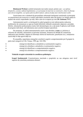Dicţionarul Webster conferă termenului mai multe sensuri, printre care : a-ţi afirma
drepturile, a-ţi face admisă legitimitatea; a te pronunţa în mod clar şi constructiv, chiar în absenţa
unei dovezi tangibile; a-ţi spune părerea fără reţineri, adesea în faţa unor interlocutori ostili.
Asertivitatea este o trăsătură de personalitate subsumată inteligenţei emoţionale şi principala
sa caracteristică este aceea de a-i conferi individului resorturile adecvate pentru a se integra optim în
mediul său social, respectându-i pe alţii, fără a uita să se respecte pe sine (D. Goleman,1995).
Antrenamentul asertiv se desfaşoară în cadrul grupului şi este indicat pentru reducerea
problemelor de comunicare ce apar pe fondul diferitelor tulburări emoţionale, depresiei, anxietăţii,
fobiilor, afecţiunilor psihosomatice (astm, boli dermatologice etc.), dar poate fi aplicat şi sub formă
de program individual, sub îndrumarea unui consilier/terapeut specializat.
De asemenea, în cadrul antrenamentului asertiv sunt abordate şi teme ca: primirea şi
refuzarea de solicitări, interacţiuni cu persoane insistente, formarea de abilităţi de comunicare
(adresarea unor întrebări, răspuns la informaţii oferite de interlocutor, parafrazare etc.), menţinerea
asertivităţii în faţa agresivităţii etc.
Pe ansamblu, majoritatea strategiilor consilierii cognitiv-comportamentale pot fi grupate în
patru mari categorii (cf. Gh. Tomşa, 1999, pp. 164-190):
• strategii de identificare a atitudinilor şi sentimentelor negative;
• strategii de schimbare a atitudinilor şi sentimentelor negative;
• strategii de identificare a comportamentelor negative;
• strategii de schimbare a comportamentelor negative.
Tehnicile terapiei existentiale in consilierea psihologica
Scopul fundamental: Constientizarea maximala a propriului eu sau atingerea unui nivel
superior de constiinta,contratarea alienarii.
 
