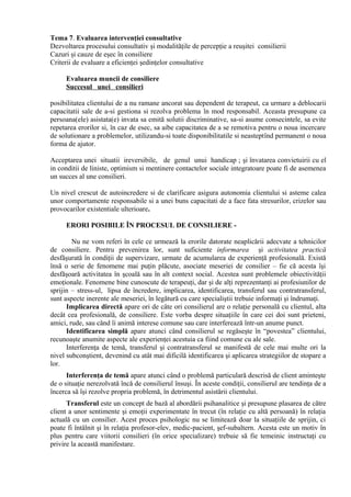 Tema 7. Evaluarea intervenţiei consultative
Dezvoltarea procesului consultativ şi modalităţile de percepţie a reuşitei consilierii
Cazuri şi cauze de eşec în consiliere
Criterii de evaluare a eficienţei şedinţelor consultative
Evaluarea muncii de consiliere
Succesul unei consilieri
posibilitatea clientului de a nu ramane ancorat sau dependent de terapeut, ca urmare a deblocarii
capacitatii sale de a-si gestiona si rezolva problema în mod responsabil. Aceasta presupune ca
persoana(ele) asistata(e) invata sa emită solutii discriminative, sa-si asume consecintele, sa evite
repetarea erorilor si, în caz de esec, sa aibe capacitatea de a se remotiva pentru o noua incercare
de solutionare a problemelor, utilizandu-si toate disponibilitatile si neasteptînd permanent o noua
forma de ajutor.
Acceptarea unei situatii ireversibile, de genul unui handicap ; şi învatarea convietuirii cu el
in conditii de liniste, optimism si mentinere contactelor sociale integratoare poate fi de asemenea
un succes al une consilieri.
Un nivel crescut de autoincredere si de clarificare asigura autonomia clientului si asteme calea
unor comportamente responsabile si a unei buns capacitati de a face fata stresurilor, crizelor sau
provocarilor existentiale ulterioare.
ERORI POSIBILE ÎN PROCESUL DE CONSILIERE -
Nu ne vom referi în cele ce urmează la erorile datorate neaplicării adecvate a tehnicilor
de consiliere. Pentru prevenirea lor, sunt suficiente informarea şi activitatea practică
desfăşurată în condiţii de supervizare, urmate de acumularea de experienţă profesională. Există
însă o serie de fenomene mai puţin plăcute, asociate meseriei de consilier – fie că acesta îşi
desfăşoară activitatea în şcoală sau în alt context social. Acestea sunt problemele obiectivităţii
emoţionale. Fenomene bine cunoscute de terapeuţi, dar şi de alţi reprezentanţi ai profesiunilor de
sprijin – stress-ul, lipsa de încredere, implicarea, identificarea, transferul sau contratransferul,
sunt aspecte inerente ale meseriei, în legătură cu care specialiştii trebuie informaţi şi îndrumaţi.
Implicarea directă apare ori de câte ori consilierul are o relaţie personală cu clientul, alta
decât cea profesională, de consiliere. Este vorba despre situaţiile în care cei doi sunt prieteni,
amici, rude, sau când îi animă interese comune sau care interferează într-un anume punct.
Identificarea simplă apare atunci când consilierul se regăseşte în “povestea” clientului,
recunoaşte anumite aspecte ale experienţei acestuia ca fiind comune cu ale sale.
Interferenţa de temă, transferul şi contratransferul se manifestă de cele mai multe ori la
nivel subconştient, devenind cu atât mai dificilă identificarea şi aplicarea strategiilor de stopare a
lor.
Interferenţa de temă apare atunci când o problemă particulară descrisă de client aminteşte
de o situaţie nerezolvată încă de consilierul însuşi. În aceste condiţii, consilierul are tendinţa de a
încerca să îşi rezolve propria problemă, în detrimentul asistării clientului.
Transferul este un concept de bază al abordării psihanalitice şi presupune plasarea de către
client a unor sentimente şi emoţii experimentate în trecut (în relaţie cu altă persoană) în relaţia
actuală cu un consilier. Acest proces psihologic nu se limitează doar la situaţiile de sprijin, ci
poate fi întâlnit şi în relaţia profesor-elev, medic-pacient, şef-subaltern. Acesta este un motiv în
plus pentru care viitorii consilieri (în orice specializare) trebuie să fie temeinic instructaţi cu
privire la această manifestare.
 