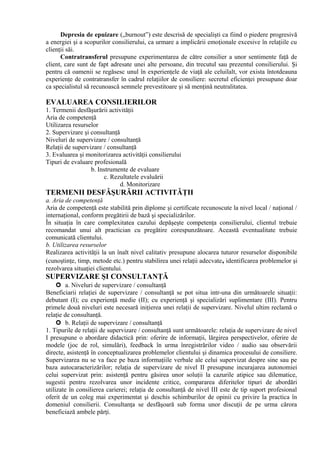 Depresia de epuizare („burnout”) este descrisă de specialişti ca fiind o piedere progresivă
a energiei şi a scopurilor consilierului, ca urmare a implicării emoţionale excesive în relaţiile cu
clienţii săi.
Contratransferul presupune experimentarea de către consilier a unor sentimente faţă de
client, care sunt de fapt adresate unei alte persoane, din trecutul sau prezentul consilierului. Şi
pentru că oamenii se regăsesc unul în experienţele de viaţă ale celuilalt, vor exista întotdeauna
experienţe de contratransfer în cadrul relaţiilor de consiliere: secretul eficienţei presupune doar
ca specialistul să recunoască semnele prevestitoare şi să menţină neutralitatea.
EVALUAREA CONSILIERILOR
1. Termenii desfăşurării activităţii
Aria de competenţă
Utilizarea resurselor
2. Supervizare şi consultanţă
Niveluri de supervizare / consultanţă
Relaţii de supervizare / consultanţă
3. Evaluarea şi monitorizarea activităţii consilierului
Tipuri de evaluare profesională
b. Instrumente de evaluare
c. Rezultatele evaluării
d. Monitorizare
TERMENII DESFĂŞURĂRII ACTIVITĂŢII
a. Aria de competenţă
Aria de competenţă este stabilită prin diplome şi certificate recunoscute la nivel local / naţional /
internaţional, conform pregătirii de bază şi specializărilor.
În situaţia în care complexitatea cazului depăşeşte competenţa consilierului, clientul trebuie
recomandat unui alt practician cu pregătire corespunzătoare. Această eventualitate trebuie
comunicată clientului.
b. Utilizarea resurselor
Realizarea activităţii la un înalt nivel calitativ presupune alocarea tuturor resurselor disponibile
(cunoştinţe, timp, metode etc.) pentru stabilirea unei relaţii adecvate, identificarea problemelor şi
rezolvarea situaţiei clientului.
SUPERVIZARE ŞI CONSULTANŢĂ
 a. Niveluri de supervizare / consultanţă
Beneficiarii relaţiei de supervizare / consultanţă se pot situa intr-una din următoarele situaţii:
debutant (I); cu experienţă medie (II); cu experienţă şi specializări suplimentare (III). Pentru
primele două niveluri este necesară iniţierea unei relaţii de supervizare. Nivelul ultim reclamă o
relaţie de consultanţă.
 b. Relaţii de supervizare / consultanţă
1. Tipurile de relaţii de supervizare / consultanţă sunt următoarele: relaţia de supervizare de nivel
I presupune o abordare didactică prin: oferire de informaţii, lărgirea perspectivelor, oferire de
modele (joc de rol, simulări), feedback în urma înregistrărilor video / audio sau observării
directe, asistenţă în conceptualizarea problemelor clientului şi dinamica procesului de consiliere.
Supervizarea nu se va face pe baza informaţiile verbale ale celui supervizat despre sine sau pe
baza autocaracterizărilor; relaţia de supervizare de nivel II presupune incurajarea autonomiei
celui supervizat prin: asistenţă pentru găsirea unor soluţii la cazurile atipice sau dilematice,
sugestii pentru rezolvarea unor incidente critice, compararea diferitelor tipuri de abordări
utilizate în consilierea carierei; relaţia de consultanţă de nivel III este de tip suport profesional
oferit de un coleg mai experimentat şi deschis schimburilor de opinii cu privire la practica în
domeniul consilierii. Consultanţa se desfăşoară sub forma unor discuţii de pe urma cărora
beneficiază ambele părţi.
 