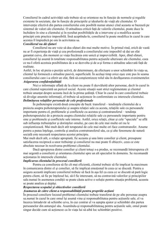 Consilierul în cadrul activităţii sale trebuie să se orienteze nu în funcţie de normele şi regulile
existente în societate, dar în funcţie de principiile şi idealurile de viaţă ale clientului. O
intervenţie efectivă din partea consilierului este posibilă numai atunci cînd aceasta se bazează pe
sistemul de valori ale clientului. O atitudinea critică faţă de valorile clientului, poate duce la
închidere în sine a clientului şi în rezultat posibilităţile de a intervene şi a modifica aceste
principii este practice imposibilă. Însă aceptîndu-le, consilierul le poate modifica în cazul în care
acestea îl împiedică pe om în activitatea sa.
Consilierul nu dă sfaturi
Consilierul nu are voie să dea sfaturi din mai multe motive. În primul rind, oricît de vastă
nu ar fi experienţa de viaţă şi cea profesională a consilierului este imposibil să dai un sfat
garantat cuiva, din moment ce viaţa fiecăruia este unică şi imprevizibilă. Apoi, dînd sfaturi,
consilierul îşi asumă în totalitate responsabilitatea pentru acţiunile ulterioare ale clientului, ceea
ce nu-I oferă acestuia posibilitatea de a se dezvolta şi de a-şi forma o atitudine adecvată faţă de
realitate.
Astfel, în loc să preia o poziţie activă, de determinare, de efectuare a unor schimbări în viaţa sa,
clientul îşi formează o atitudine pasivă, superficială. În acelaşi timp orice eşec este pus în seama
consilierului care i-a oferit un sfat, fără să conştientizeze rolul său în desfăşurarea evenimentelor.
Asigurarea confidenţialităţii
Nici o informaţie aflată de la client nu poate fi dezvăluită altor personae, decît în cazul în
care clientul reprezintă un pericol social. Aceste situaţii sunt strict reglementate şi clientul
trebuie anunţat despre aceasta încă de la prima şedinţă. Chiar în cazul în care consilierul trebuie
să divulge anumite informaţii, el trebuie să acţioneze în conformitate cu interesele clientului.
Delimitarea relaţiilor personale de cele profesionale
În psihoterapie există două concepte de bază: transferul – tendinţele clientului de a
proiecta asupra psihoterapeutului şi asupra relaţiei sale cu acesta, relaţiile sale cu persoanele
importante pentru el, problemele şi conflictele cu acestea şi contratransferul – tendinţa
psihoterapeutului de a proiecta asupra clientului relaţiile sale cu persoanele importante pentru
sine şi problemele şi conflictele sale interne. Astfel, orice relaţii, chiar şi cele “speciale” se află
sub influenţa trebuinţelor şi dorinţelor omului, pe care de cele mai multe ori nu le
conştientizează. Mai mult decît atît terapeutul de cele mai multe ori face contratransfer. Anume
pentru a putea înţelege, controla şi analiza contratransferul său, ca şi alte fenomene de natură
socială este necesară respectarea acestui principiu.
Mai mult decît atît, o relaţie apropiată, fie aceasta şi una între consilier şi client, presupune
satisfacerea reciprocă a unor trebuinţe şi consilierul nu mai poate fi obiectiv, ceea ce este
absolute necesar în rezolvarea problemei clientului.
Dacă apropierea dintre consilier şi client totuşi s-a produs, se recomandă întreruperea cît
mai urgentă a consilierii şi orientarea clientului spre un alt specialist în domeniu. Se recomandă
acţionarea în interesele clientului.
Implicarea clientului în procesul consilierii
Pentru ca consilierea să fie cît mai eficientă, clientul trebuie să fie implicat la maximum
în comunicarea dintre el şi consilier, să fie implicat emoţional în ceea ce se discută. Pentru a
asigura această implicare consilierul trebuie să facă în aşa fel ca ceea ce se discută să pară logic
pentru client, să fie pe înţelesul lui, să-I fie interesant, să nu contravină valorilor şi principiilor
sale.numai în asemenea condiţii se poate căuta active o soluţie pentru situaţia problemă, aceasta
se poate analiza şi depăşi.
Respectarea scopului şi obiectivelor consilierii
Asumarea de către client a responsabilităţii pentru propriile acţiuni
În procesul consiliere locusul problemei clientului trebuie transferat de pe alte personae asupra
sa.numai în cazul în care omul îşi asumă vina şi responsabilitatea pentru acţiunile sale, el va
încerca întradevăr să schimbe ceva, în caz contrar el va aştepta ajutor şi schimbări din partea
persoanelor din anturajul său. Asumîndu-şi responsabilitateaq pentru acţiunile sale, omul poate
singur decide cum să acţioneze ca în viaţa lui să aibă loc schimbări positive.
 