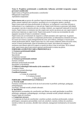 Tema 8. Pregătirea profesională a consilierului. Influenţa activităţii terapeutice asupra
persoanei consilierului
Supervizarea şi Pregatirea profesionala a consilierului
Obligaţiunile terapeutului
Aptitudinile terapeutului
Supervizarea este un proces de consiliere legat de domeniul de activitate si orientat spre sarcina
pentru oameni implicati intr-o profesie, sau pentru cei ce se pregatesc pentru o profesie.
Supervizarea ajuta activitatea profesionala sa reflecteze, sa configureze o activitate eficienta si
multumitoare si sa o impleteasca cu viata privata. Supervizorii lucreaza cu persoane individuale
sau grupuri, mai ales in practica privata; cu echipe, institutii, sau organizatii indeosebi la locul de
munca. Supervizarea se orienteaza mai ales asupra unei sarcini sau proces pe care supervizatul il
prelucreaza impreuna cu supervizorul. Supervizarea poate fi ceruta sau recomandata de catre
angajator sau poate fi luata in considerare voluntar.
Supervizarea este un instrument de asigurare a calitatii prestatiei celui supervizat. In general
supervizarea duce la o extindere a competentei profesionale, la imbunatatirea climatului de lucru.
Ea creaza noi resurse si ajuta managementul de criza: prin reflexie, intelegere si trecere peste
situatii profesionale dificile. Supervizarea duce la o mai usoara colaborare dintre diversele roluri,
sarcini si functii profesionale, ajuta la formularea de scopuri, dezvoltarea de strategii, la
sustinerea unui demers adecvat in raport cu sursele de stress si tare in activitate. Nu in ultimul
rand, supervizarea ajuta la prevenirea epuizarii profesionale in rutina sau plictis.
FORMAREA ŞI DEZVOLTAREA PROFESIONALĂ
1. Formarea profesională iniţială
Nivel de studii
Specializări
Competenţe necesare
2. Formarea profesională continuă
Formare continuă
Informare profesională personală
Deschidere şi flexibilitate
3. Utilizarea tehnologiei informatice şi de comunicare – TIC
Avantaje şi limite
Consilierea asistată tehnologic
Consilierul formator
a. Cerinţe de competenţă
b. Evaluarea formării
c. Etica profesională
FORMAREA PROFESIONALĂ INIŢIALĂ
a. Nivel de studii
Formarea consilierului trebuie să fie de nivel universitar in profilele: psihologie, pedagogie,
psihopedagogie,
sociologie, asistenţă socială, ştiinţele educaţiei.
b. Specializări
Specializările recomandate ale consilierului sunt Master sau studii aprofundate in profilele:
psihologie, pedagogie, psihopedagogie, sociologie, asistenţă socială, ştiinţele educaţiei, cu
tematici legate de consiliere.
c. Competenţe necesare
1. Competenţe de bază ale consilierului: consiliere şcolară, consiliere profesională, evaluare
psihologică, cunoaşterea personalităţii, teorii ale consilierii, metode şi tehnici de consiliere ,
metode şi tehnici de cercetare, abordări inter-culturale, management instituţional şi al resurselor
umane.
 