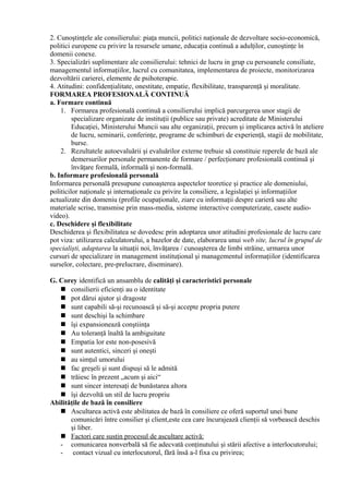2. Cunoştinţele ale consilierului: piaţa muncii, politici naţionale de dezvoltare socio-economică,
politici europene cu privire la resursele umane, educaţia continuă a adulţilor, cunoştinţe în
domenii conexe.
3. Specializări suplimentare ale consilierului: tehnici de lucru in grup cu persoanele consiliate,
managementul informaţiilor, lucrul cu comunitatea, implementarea de proiecte, monitorizarea
dezvoltării carierei, elemente de psihoterapie.
4. Atitudini: confidenţialitate, onestitate, empatie, flexibilitate, transparenţă şi moralitate.
FORMAREA PROFESIONALĂ CONTINUĂ
a. Formare continuă
1. Formarea profesională continuă a consilierului implică parcurgerea unor stagii de
specializare organizate de instituţii (publice sau private) acreditate de Ministerului
Educaţiei, Ministerului Muncii sau alte organizaţii, precum şi implicarea activă în ateliere
de lucru, seminarii, conferinţe, programe de schimburi de experienţă, stagii de mobilitate,
burse.
2. Rezultatele autoevaluării şi evaluărilor externe trebuie să constituie reperele de bază ale
demersurilor personale permanente de formare / perfecţionare profesională continuă şi
învăţare formală, informală şi non-formală.
b. Informare profesională personală
Informarea personală presupune cunoaşterea aspectelor teoretice şi practice ale domeniului,
politicilor naţionale şi internaţionale cu privire la consiliere, a legislaţiei şi informaţiilor
actualizate din domeniu (profile ocupaţionale, ziare cu informaţii despre carieră sau alte
materiale scrise, transmise prin mass-media, sisteme interactive computerizate, casete audio-
video).
c. Deschidere şi flexibilitate
Deschiderea şi flexibilitatea se dovedesc prin adoptarea unor atitudini profesionale de lucru care
pot viza: utilizarea calculatorului, a bazelor de date, elaborarea unui web site, lucrul în grupul de
specialişti, adaptarea la situaţii noi, învăţarea / cunoaşterea de limbi străine, urmarea unor
cursuri de specializare in management instituţional şi managementul informaţiilor (identificarea
surselor, colectare, pre-prelucrare, diseminare).
G. Corey identifică un ansamblu de calităţi şi caracteristici personale
 consilierii eficienţi au o identitate
 pot dărui ajutor şi dragoste
 sunt capabili să-şi recunoască şi să-şi accepte propria putere
 sunt deschişi la schimbare
 îşi expansionează conştiinţa
 Au toleranţă înaltă la ambiguitate
 Empatia lor este non-posesivă
 sunt autentici, sinceri şi oneşti
 au simţul umorului
 fac greşeli şi sunt dispuşi să le admită
 trăiesc în prezent „acum şi aici“
 sunt sincer interesaţi de bunăstarea altora
 îşi dezvoltă un stil de lucru propriu
Abilităţile de bază în consiliere
 Ascultarea activă este abilitatea de bază în consiliere ce oferă suportul unei bune
comunicări între consilier şi client,este cea care încurajează clienţii să vorbească deschis
şi liber.
 Factori care susţin procesul de ascultare activă:
- comunicarea nonverbală să fie adecvată conţinutului şi stării afective a interlocutorului;
- contact vizual cu interlocutorul, fără însă a-l fixa cu privirea;
 