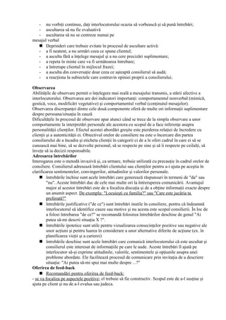- nu vorbiţi continuu, daţi interlocutorului ocazia să vorbească şi să pună întrebări;
- ascultarea să nu fie evaluativă
- ascultarea să nu se centreze numai pe
mesajul verbal
 Deprinderi care trebuie evitate în procesul de ascultare activă:
- a fi neatent, a nu urmări ceea ce spune clientul;
- a asculta fără a înţelege mesajul şi a nu cere precizări suplimentare;
- a repeta în minte care va fi următoarea întrebare;
- a întrerupe clientul în mijlocul frazei;
- a asculta din conversaţie doar ceea ce aşteaptă consilierul să audă;
- a reacţiona la subiectele care contravin opiniei proprii a consilierului;
Observarea
Abilităţile de observare permit o înţelegere mai reală a mesajului transmis, a stării afective a
interlocutorului. Observarea are doi indicatori importanţi: comportamentul nonverbal (mimică,
gestică, voce, modificări vegetative) şi comportamentul verbal (conţinutul mesajelor).
Observarea discrepanţei dintre cele două componente oferă de multe ori informaţii suplimentare
despre persoana/situaţia în cauză
Dificultăţile în procesul de observare apar atunci când se trece de la simpla observare a unor
comportamente la interpretări personale ale acestora cu scopul de a face inferenţe asupra
personalităţii clienţilor. Efectul acestei abordări greşite este pierderea relaţiei de încredere cu
clienţii şi a autenticităţii ei. Obiectivul orelor de consiliere nu este o încercare din partea
consilierului de a încadra şi eticheta clienţii în categorii ci de a le oferi cadrul în care ei să se
cunoască mai bine, să se dezvolte personal, să se respecte pe sine şi să îi respecte pe ceilalţi, să
înveţe să ia decizii responsabile.
Adresarea întrebărilor
Interogarea este o metodă invazivă şi, ca urmare, trebuie utilizată cu precauţie în cadrul orelor de
consiliere. Consilierul adresează întrebări clientului sau clienţilor pentru a-i ajuta pe aceştia în
clarificarea sentimentelor, convingerilor, atitudinilor şi valorilor personale.
 întrebările închise sunt acele întrebări care generează răspunsuri în termeni de "da" sau
"nu". Aceste întrebări duc de cele mai multe ori la întreruperea comunicării. Avantajul
major al acestor întrebări este de a focaliza discuţia şi de a obţine informaţii exacte despre
un anumit aspect. De exemplu: "Locuieşti cu familia?" sau "Care este jucăria ta
preferată?"
 întrebările justificative ("de ce") sunt întrebări inutile în consiliere, pentru că îndeamnă
interlocutorul să identifice cauze sau motive şi nu acesta este scopul consilierii. În loc de
a folosi întrebarea "de ce?" se recomandă folosirea întrebărilor deschise de genul "Ai
putea să-mi descrii situaţia X ?".
 întrebările ipotetice sunt utile pentru vizualizarea consecinţelor pozitive sau negative ale
unor acţiuni şi pentru luarea în considerare a unor alternative diferite de acţiune (ex. în
planificarea vieţii şi a carierei)
 întrebările deschise sunt acele întrebări care comunică interlocutorului că este ascultat şi
consilierul este interesat de informaţiile pe care le aude. Aceste întrebări îl ajută pe
interlocutor să-şi exprime atitudinile, valorile, sentimentele şi opţiunile asupra unei
probleme abordate. Ele facilitează procesul de comunicare prin invitaţia de a descriere
situaţia: "Ai putea să-mi spui mai multe despre ...?"
Oferirea de feed-back
 Recomandări pentru oferirea de feed-back:
- se va focaliza pe aspectele pozitive; el trebuie să fie constructiv. Scopul este de a-l susţine şi
ajuta pe client şi nu de a-l evalua sau judeca.
 