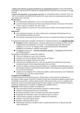 - trebuie să fie specific şi concret, focalizat pe un comportament specific şi nu pe unul general.
Exprimările vagi sau referirile indirecte la comportamentul în general sau la persoană nu îl ajută
pe client.
- trebuie să fie descriptiv, şi nu evaluativ sau critic. Se recomandă evitarea cuvintelor "bun" sau
"rău" şi a cuvintelor care derivă din ele pentru că nu spun nimic de comportamentul specific pe
care trebuie să şi-l dezvolte.
Parafrazarea
 este abilitatea de reformulare a ceea ce ni se pare esenţial în mesaj.
 se realizează prin utilizarea unor fraze care comunică clienţilor că mesajul a fost înţeles:
"Ceea ce spui tu se referă la "Cu alte cuvinte ...".
 permite totodată şi consilierului să îşi clarifice dacă a înţeles corect mesajul transmis de
clienţi.
Reflectarea
 este exprimarea înţelegerii de către consilier atât a conţinutului informaţional cât şi a
stării emoţionale transmise de client.
 dă clientului sentimentul că este ascultat şi că ceea ce exprimă sau trăieşte este important
O componentă importantă a pregătirii consilierilor o constituie formarea unor atitudini specifice
 Empatia constă în capacitatea de „a percepe cadrul intern de referinţă al altuia cu toate
componentele sale emoţionale “ca şi cum “ ai fi cealaltă persoană, dar fără a pierde
condiţia de “ca şi cum.” (C. Rogers,1959). se perfecţionează prin îmbunătăţirea
abilităţilor de comunicare verbală şi nonverbală.
 de sugestii în acest sens: - Utilizarea întrebărilor deschise; - Ascultarea interlocutorului
sau a interlocutorilor
Modalităţi de îmbunătăţire a comunicării empatice:
 oferirea de răspunsuri scurte, clare şi acurate;
 acordarea unui timp de gândire înainte de a da un răspuns;
 focalizarea pe mesajele transmise de clienţi;
 utilizarea unei tonalităţi potrivite a vocii; un ton plictisit sau dimpotrivă, prea intens,
comunică mesajul că este neimportant pentru tine sau iritant;
 evitarea în răspuns a clişeelor de genul "Multora li se întâmplă să aibă dificultatea asta.";
prin această exprimare comunicăm de fapt clienţilor că preocuparea lor pentru problemă
nu este atât de importantă;
 empatia nu este simpatie; într-o relaţie de simpatie ne place persoana şi avem tendinţa de
a o favoriza, de a-i acorda o atenţie sporită.
Acceptarea necondiţionată
Consilierii pleacă de la abordarea pozitivă a fiinţei umane, cred în puterea de schimbare şi
dezvoltare a fiinţei umane. Consilierii îi ajută pe clienţi să-şi contracareze gândirea negativă prin
modalităţi de a le pozitiva: să facem dintr-un punct slab un punct forte, să nu ne complacem în
postura de victimă, să acordăm atenţie propriei noastre imagini, să evităm formulările negative,
să folosim timpul prezent al verbelor, să repetăm noile gânduri pozitive
Obstacole în dezvoltarea acceptării necondiţionate:
 lipsa informaţiilor despre personalitatea copilului şi adolescentului;
 probleme emoţionale personale ale consilierului;
 proiectarea propriilor valori, convingeri sau trăiri asupra clienţilor;
 prejudecăţi sau informaţii eronate, incomplete despre un subiect;
 confuzia dintre acceptare şi aprobare, simpatie sau neutralitate;
 pierderea respectului faţă de clienţi;
 pierderea respectului faţă de sine;
 identificarea clientului cu propriul copil, cu propria persoană sau cu alte persoane din
viaţa consilierului.
 