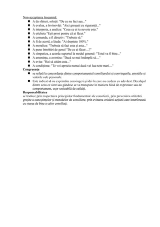 Non-acceptarea înseamnă:
 A da sfaturi, soluţii: "De ce nu faci aşa..."
 A evalua, a învinovăţi: "Aici greşeşti cu siguranţă..."
 A interpreta, a analiza: "Ceea ce ai tu nevoie este."
 A eticheta "Eşti prost pentru că ai făcut."
 A comanda, a fi directiv: "Trebuie să."
 A fi de acord, a lăuda: "Ai dreptate 100%."
 A moraliza: "Trebuia să faci asta şi asta..."
 A pune întrebări de genul "De ce ai făcut ...?"
 A simpatiza, a acorda suportul la modul general: "Totul va fi bine..."
 A ameninţa, a avertiza: "Dacă se mai întâmplă să...."
 A evita: "Hai să uităm asta..."
 A condiţiona: "Te voi aprecia numai dacă vei lua note mari...."
Congruenţa
 se referă la concordanţa dintre comportamentul consilierului şi convingerile, emoţiile şi
valorile sale personale.
 Este indicat să nu exprimăm convingeri şi idei în care nu credem cu adevărat. Decalajul
dintre ceea ce simt sau gândesc se va transpune în maniera falsă de exprimare sau de
comportament, uşor sesizabilă de ceilalţi.
Responsabilitatea
se traduce prin respectarea principiilor fundamentale ale consilierii, prin prevenirea utilizării
greşite a cunoştinţelor şi metodelor de consiliere, prin evitarea oricărei acţiuni care interferează
cu starea de bine a celor consiliaţi.
 