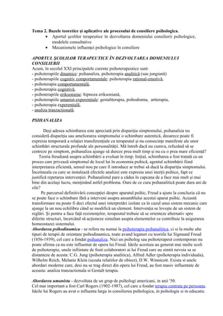 • Mecanismele influenţei psihologice în consiliere
APORTUL ŞCOLILOR TERAPEUTICE ÎN DEZVOLTAREA DOMENIULUI
CONSILIERII
Acum, în secolul XXI principalele curente psihoterapeutice sunt:
- psihoterapiile dinamice: psihanaliza, psihoterapia analitică (sau jungiană)
- psihoterapiile cognitiv comportamentale: psihoterapia raţional-emotivă,
- psihoterapia comportamentală,
- psihoterapia cognitivă,
- psihoterapiile eriksoniene: hipnoza eriksoniană,
- psihoterapiile umanist-experenţiale: gestaltterapia, psihodrama, artterapia,
- psihoterapia experenţială,
- analiza tranzacţională.
PSIHANALIZA
Deşi adesea schimbarea este apreciată prin dispariţia simptomului, psihanaliza nu
consideră dispariţia sau ameliorarea simptomului o schimbare autentică, deoarece poate fi
expresia temporară a relaţiei transferenţiale cu terapeutul şi nu consecinţe manifeste ale unor
schimbări structurale profunde ale personalităţii. Mă întreb dacă nu cumva, refuzând să se
centreze pe simptom, psihanaliza ajunge să dureze prea mult timp şi nu cu o prea mare eficienţă?
Teoria freudiană asupra schimbării a evoluat în timp. Iniţial, schimbarea a fost tratată ca un
proces care privează simptomul de locul lui în economia psihică, agentul schimbării fiind
interpretarea eficientă, sensul nou pe care îl introduce ar trebui să ducă la dispariţia simptomului.
Încetineala cu care se instalează efectele analizei este expresia unei inerţii psihice, fapt ce
justifică repetarea intervenţiei. Psihanalistul pare a cădea în capcana de a face mai mult şi mai
bine din acelaşi lucru, menţinând astfel problema. Oare de ce cura psihanalitică poate dura ani de
zile?
Pe parcursul definitivării concepţiei despre aparatul psihic, Freud a ajuns la concluzia că nu
se poate face o schimbare fără a interveni asupra ansamblului acestui aparat psihic. Această
transformare nu poate fi deci efectul unei interpretări izolate ca în cazul unui sistem mecanic care
ajunge la un nou echilibru când se modifică un element. Intervenţia se loveşte de un sistem de
reglări. Şi pentru a face faţă rezistenţelor, terapeutul trebuie să se orienteze alternativ spre
diferite structuri, încercând să acţioneze simultan asupra elementelor ce contribuie la asigurarea
homeostazei sistemului.
Abordarea psihodinamica - se refera nu numai la psihoterapia psihanalitica, ci si la multe alte
tipuri de terapii de orientare psihodinamica, toate avand legaturi cu teoriile lui Sigmund Freud
(1856-1939), cel care a fondat psihanaliza. Nici un psiholog sau psihoterapeut contemporan nu
poate afirma ca nu este influentat de opera lui Freud. Ideile acestuia au generat mai multe scoli
de psihoterapie, unele infiintate de fosti colaboratori ai lui Freud care au simtit nevoia sa se
distanteze de acesta: C.G. Jung (psihoterapia analitica), Alfred Adler (psihoterapia individuala),
Wilhelm Reich, Melanie Klein (scoala relatiilor de obiect), D.W. Winnicott. Exista si unele
abordari moderne care, desi nu se trag direct din opera lui Freud, au fost masiv influentate de
aceasta: analiza tranzactionala si Gestalt terapia.
Abordarea umanista - dezvoltata de un grup de psihologi americani, in anii '50.
Cel mai important a fost Carl Rogers (1902-1987), cel care a fondat terapia centrata pe persoana.
Ideile lui Rogers au avut o influenta larga in consilierea psihologica, in psihologie si in educatie.
Tema 2. Bazele teoretice şi aplicative ale procesului de consiliere psihologica.
• Aportul şcolilor terapeutice în dezvoltarea domeniului consilierii psihologice,
modelele consultative
 