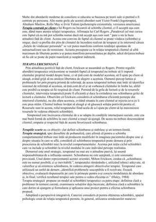Multe din abordarile moderne de consiliere si educatie se bazeaza pe teorii sale si pretind a fi
centrate pe persoana. Alte nume grele ale acestei abordari sunt Victor Frankl (logoterapia),
Abraham Maslow, Rollo May si Irvin Yalom (psihoterapia existentiala, versiunea americana).
Terapia centrată pe client a lui Rogers nu încearcă să schimbe clientul, ci îl acceptă aşa cum
este, dând mare atenţie relaţiei terapeutice. Afirmaţia lui Carl Rogers „Paradoxul cel mai curios
este faptul că eu mă pot schimba numai dacă mă accept aşa cum sunt.” pare a sta la baza
atitudinii faţă de client. Acesta este convins de faptul că clientul se poate vindeca (schimba) şi
singur, dacă va profita din plin de climatul de încredere realizat de terapeut şi în interiorul căruia
„forţele de vindecare personale” se vor putea manifesta conform tendinţei spontane de
autoactualizare sau de remisiune. Aceasta presupune ca în relaţia terapeutică clientul să aibă
maximum de libertate pentru a-şi putea manifesta personalitatea pe deplin, adică dirijarea trebuie
să fie cât se poate de puţin manifestă şi neapărat indirectă.
TERAPIA ERICSONIANĂ
Prin atitudinea pozitivă faţă de client, Erickson se aseamănă cu Rogers. Printre regulile
abordării terapeutice ericksoniene se numără faptul că terapeutul nu trebuie să îi impună
clientului propriul model despre lume, ci să ţină cont de modelul acestuia, să îl ajute pe client să
aleagă, având grijă să nu anuleze libertatea de alegere a acestuia. Oamenii percep lumea şi
problemele lor prin propria prismă de referinţă, de aceea terapeutul trebuie mai întâi să identifice
sistemul de referinţă al acestuia, să ţină cont de el şi să vorbească clientului în limba lui, altfel
este posibil ca terapia să fie respinsă de client. Pornind de la grila de lectură şi de la resursele
clientului, intervenţia terapeutică poate fi eficientă şi duce la extinderea sau schimbarea grilei de
lectură a clientului. Observăm că Erickson consideră că schimbarea eficientă porneşte din
interiorul clientului, nu din afara acestuia, evitând situaţia în care clientul ar rejecta ceva ce îi
este prea străin. Clientul trebuie învăţat să aleagă şi să găsească soluţia potrivită pentru el.
Resursele sunt în acesta, rolul terapeutului fiind acela de a-l ajuta pe client să îşi maximizeze
resursele în vederea obţinerii schimbării.
Simptomul este încercarea clientului de a se adapta în condiţiile interacţiunii sociale, este cea
mai bună formă de echilibru la care clientul a reuşit să ajungă. De aceea nu trebuie desconsiderat
clientul; empatia şi respectul faţă de acesta favorizează schimbarea.
Terapiile scurte au ca obiectiv clar definit schimbarea şi stabilesc şi un termen-limită.
Terapia strategică, spre deosebire de psihanaliză, care afirmă că pentru a schimba
comportamentul trebuie mai întâi să producem modificări în imaginea pacientului despre sine şi
despre situaţia în care se află, consideră că schimbarea terapeutică poate demara şi prin
prescrierea de schimbări mici la nivelul comportamentului. Acestea pot iniţia ciclul schimbării
care va include şi schimbări la nivelul modului în care individul percepe realitatea.
Demersul este unul strategic, terapeutul nu mai are o atitudine pasivă, îşi asumă
responsabilitatea de a influenţa oamenii. Schimbarea nu este aşteptată, ci este sistematic
provocată. Unul dintre reprezentanţii acestei orientări, Milton Erickson, credea că „schimbarea
este nu numai posibilă, ci şi inevitabilă.”, terapeutului rămânându-i, utilizând tehnici adecvate, să
valorifice şi să orienteze schimbarea, în vederea atingerii obiectivelor terapiei. Terapeutul care
utilizează un astfel de demers „identifică problemele susceptibile a fi rezolvate, fixează
obiective, evaluează răspunsurile pe care le primeşte pentru a-şi corecta modalitatea de abordare
şi, în final, verifică rezultatul terapiei sale pentru a vedea eficienţa ei.” (Haley, 1984)
Terapia strategică propune un model al schimbării terapeutice cu patru etape: definirea clară a
problemei în termeni curenţi, examinarea soluţiilor deja încercate, definirea clară a schimbării la
care dorim să ajungem şi formularea şi aplicarea unui proiect pentru a efectua schimbarea
propusă.
Adoptând o perspectivă integrativă, Cancrini consideră că pentru obţinerea schimbării, spaţiul
psihologic creat de relaţia terapeutică permite, în general, utilizarea următoarelor manevre:
 