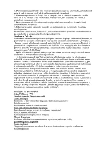 1. Dezvoltarea unei confruntări între premisele pacientului şi cele ale terapeutului, care trebuie să
evite să cadă în capcana confirmării vechilor premise ale pacientului.
2. Conducerea pacientului în situaţia de a se comporta, atât în cabinetul terapeutului cât şi în
afara lui, în aşa fel încât să fie confruntat cu premisele care, fără ca el să îşi dea seama, îi
controlează comportamentul.
3. Demontarea contradicţiilor dintre realitate şi premisele care controlează în mod obişnuit
comportamentul pacientului.
4. Inducerea la pacient a anumitor exagerări sau caricaturizări ale experienţelor fondate pe
vechile premise.
Psihoterapia vizează aceste „contradicţii”, conduce la schimbarea premiselor sau fundamentelor
pe care clientul şi-a organizat şi blocat experienţa proprie.
Şcoala de la Palo Alto
consideră că schimbarea terapeutică nu presupune totdeauna dispariţia simptomului-problemă, ci
poate interveni la nivelul semnificaţiilor care fac dintr-un anumit comportament o „problemă”.
În acest context, schimbarea terapeutică poate fi definită ca „un proces terapeutic al iniţierii şi
promovării de comportamente observabile noi şi diferite şi/sau percepţii (cadre de referinţă) cu
privire la contextul problemei prezentate (şi a structurilor care o înconjoară) şi/sau a soluţiilor
acestei probleme.” (S. De Shazer)
Aşadar schimbarea terapeutică presupune promovarea de alternative comportamentale sau de
interpretare la problemele sau soluţiile pacientului.
O distincţie interesantă face Watzlawick între schimbarea de ordinul I şi schimbarea de
ordinul II: prima se produce în interiorul sistemului, sistemul însuşi rămâne neschimbat, a doua
modifică sistemul. Schimbarea de ordinul I utilizează resursele cunoscute ale sistemului şi, prin
eliminarea perturbărilor, îl aduce la starea iniţială. Aceasta are ca regulă principală multiplicarea
(„mai mult din acelaşi lucru”) şi alimentează cercul vicios ce menţine problema.
Când mecanismele de reglare ale sistemului nu mai sunt suficiente pentru a restabili buna
funcţionare, sistemul se destructurează sau se reorganizează pentru a permite o funcţionare
diferită de până atunci, în acest caz vorbim de schimbare de ordinul II. Schimbarea terapeutică
este o schimbare de ordinul II, presupunând o schimbare la nivel logic. Dacă persoanele
implicate ar fi putut să prevadă soluţia care ar fi condus la o schimbare de ordinul II, aceasta li s-
ar fi părut ilogică, absurdă, din punctul de vedere al logicii lor de atunci. Ea presupune o
restructurare a hărţii, schimbarea cadrelor de referinţă, resemnificarea şi centrarea pe prezent şi
viitor, pe efecte şi soluţii şi nu pe cauze. Centrarea pe găsirea cauzelor, consideră Watzlawick,
furnizează cel mai adesea „soluţii ce menţin problema”.
Paradigme ale psihoterapiei
(cf. I. Wilkinson, 1998)
Şcoala terapeutică Comportamentală
Teoria patologiei
Problemele se dezvoltă mediate de procese de învăţare neadaptative
Rolul terapeutului
Facilitează un proces de reînvăţare activă
Cum sunt determinate obiectivele terapiei
În mod normal (dar nu necesar) în colaborare cu pacientul
Cum se produce schimbarea
Reînvăţarea (conform principiilor învăţării)
Metoda de evaluare
Evaluarea schimbărilor comportamentale raportate de pacient/ de ceilalţi
Şcoala terapeutică Cognitivă
Teoria patologiei
Simptomele sunt cauzate /menţinute de scheme şi automatisme cognitive neadaptative
Rolul terapeutului
 
