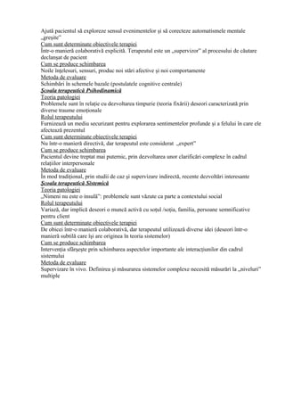 Ajută pacientul să exploreze sensul evenimentelor şi să corecteze automatismele mentale
„greşite”
Cum sunt determinate obiectivele terapiei
Într-o manieră colaborativă explicită. Terapeutul este un „supervizor” al procesului de căutare
declanşat de pacient
Cum se produce schimbarea
Noile înţelesuri, sensuri, produc noi stări afective şi noi comportamente
Metoda de evaluare
Schimbări în schemele bazale (postulatele cognitive centrale)
Şcoala terapeutică Psihodinamică
Teoria patologiei
Problemele sunt în relaţie cu dezvoltarea timpurie (teoria fixării) deseori caracterizată prin
diverse traume emoţionale
Rolul terapeutului
Furnizează un mediu securizant pentru explorarea sentimentelor profunde şi a felului în care ele
afectează prezentul
Cum sunt determinate obiectivele terapiei
Nu într-o manieră directivă, dar terapeutul este considerat „expert”
Cum se produce schimbarea
Pacientul devine treptat mai puternic, prin dezvoltarea unor clarificări complexe în cadrul
relaţiilor interpersonale
Metoda de evaluare
În mod tradiţional, prin studii de caz şi supervizare indirectă, recente dezvoltări interesante
Şcoala terapeutică Sistemică
Teoria patologiei
„Nimeni nu este o insulă”: problemele sunt văzute ca parte a contextului social
Rolul terapeutului
Variază, dar implică deseori o muncă activă cu soţul /soţia, familia, persoane semnificative
pentru client
Cum sunt determinate obiectivele terapiei
De obicei într-o manieră colaborativă, dar terapeutul utilizează diverse idei (deseori într-o
manieră subtilă care îşi are originea în teoria sistemelor)
Cum se produce schimbarea
Intervenţia sfârşeşte prin schimbarea aspectelor importante ale interacţiunilor din cadrul
sistemului
Metoda de evaluare
Supervizare în vivo. Definirea şi măsurarea sistemelor complexe necesită măsurări la „niveluri”
multiple
 