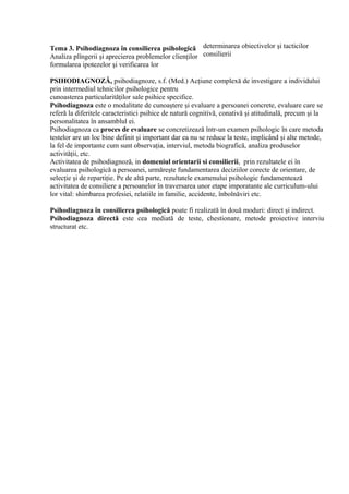 determinarea obiectivelor şi tacticilor
consilierii
PSIHODIAGNOZĂ, psihodiagnoze, s.f. (Med.) Acţiune complexă de investigare a individului
prin intermediul tehnicilor psihologice pentru
cunoasterea particularităţilor sale psihice specifice.
Psihodiagnoza este o modalitate de cunoaştere şi evaluare a persoanei concrete, evaluare care se
referă la diferitele caracteristici psihice de natură cognitivă, conativă şi atitudinală, precum şi la
personalitatea în ansamblul ei.
Psihodiagnoza ca proces de evaluare se concretizează într-un examen psihologic în care metoda
testelor are un loc bine definit şi important dar ea nu se reduce la teste, implicând şi alte metode,
la fel de importante cum sunt observaţia, interviul, metoda biografică, analiza produselor
activităţii, etc.
Activitatea de psihodiagnoză, in domeniul orientarii si consilierii, prin rezultatele ei în
evaluarea psihologică a persoanei, urmăreşte fundamentarea deciziilor corecte de orientare, de
selecţie şi de repartiţie. Pe de altă parte, rezultatele examenului psihologic fundamentează
activitatea de consiliere a persoanelor în traversarea unor etape imporatante ale curriculum-ului
lor vital: shimbarea profesiei, relatiile in familie, accidente, înbolnăviri etc.
Psihodiagnoza în consilierea psihologică poate fi realizată în două moduri: direct şi indirect.
Psihodiagnoza directă este cea mediată de teste, chestionare, metode proiective interviu
structurat etc.
Tema 3. Psihodiagnoza în consilierea psihologică
Analiza plîngerii şi aprecierea problemelor clienţilor
formularea ipotezelor şi verificarea lor
 