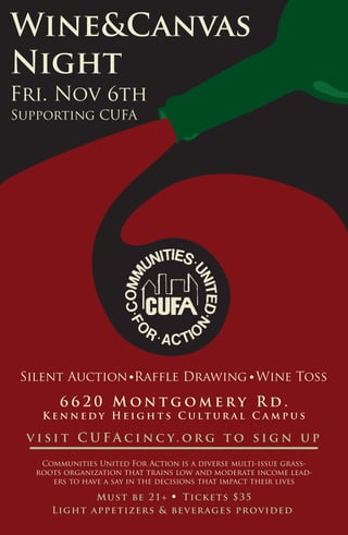 Wine&Canvas
Night
Fri. Nov 6th
Light appetizers & beverages provided
6 6 2 0 M o n t g o m e r y R d .
K e n n e d y H e i g h t s C u l t u r a l C a m p u s
Communities United For Action is a diverse multi-issue grass-
roots organization that trains low and moderate income lead-
ers to have a say in the decisions that impact their lives
Supporting CUFA
Silent Auction Wine TossRaffle Drawing
v i s i t C U F A c i n c y. o r g t o s i g n u p
Must be 21+ Tickets $35
 