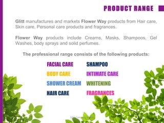 Glitt manufactures and markets Flower Way products from Hair care,
Skin care, Personal care products and fragrances.
Flower Way products include Creams, Masks, Shampoos, Gel
Washes, body sprays and solid perfumes.
The professional range consists of the following products:
PRODUCT RANGE
FACIAL CARE
BODY CARE
SHOWER CREAM
HAIR CARE
INTIMATE CARE
WHITENING
FRAGRANCES
SHAMPOO
Glitt Company Profile
 
