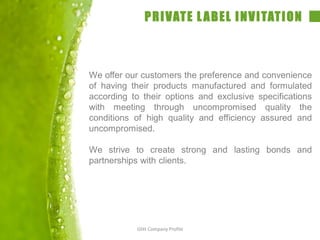 PRIVATE LABEL INVITATION
We offer our customers the preference and convenience
of having their products manufactured and formulated
according to their options and exclusive specifications
with meeting through uncompromised quality the
conditions of high quality and efficiency assured and
uncompromised.
We strive to create strong and lasting bonds and
partnerships with clients.
Glitt Company Profile
 