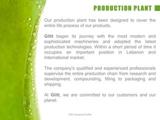 PRODUCTION PLANT
Our production plant has been designed to cover the
entire life process of our products.
Glitt began its journey with the most modern and
sophisticated machineries and adopted the latest
production technologies. Within a short period of time it
occupies an important position in Lebanon and
International market.
The company’s qualified and experienced professionals
supervise the entire production chain from research and
development, compounding, filling to packaging and
shipping.
At Glitt, we are committed to our customers and our
planet.
Glitt Company Profile
 