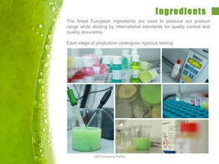 Ingredients
The finest European ingredients are used to produce our product
range while abiding by international standards for quality control and
quality assurance.
Each stage of production undergoes rigorous testing.
Glitt Company Profile
 