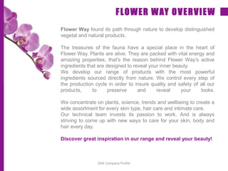 Flower Way found its path through nature to develop distinguished
vegetal and natural products.
The treasures of the fauna have a special place in the heart of
Flower Way. Plants are alive. They are packed with vital energy and
amazing properties, that’s the reason behind Flower Way’s active
ingredients that are designed to reveal your inner beauty.
We develop our range of products with the most powerful
ingredients sourced directly from nature. We control every step of
the production cycle in order to insure quality and safety of all our
products, to preserve and reveal your looks.
We concentrate on plants, science, trends and wellbeing to create a
wide assortment for every skin type, hair care and intimate care.
Our technical team invests its passion to work. And is always
striving to come up with new ways to care for your skin, body and
hair every day.
Discover great inspiration in our range and reveal your beauty!
FLOWER WAY OVERVIEW
Glitt Company Profile
 