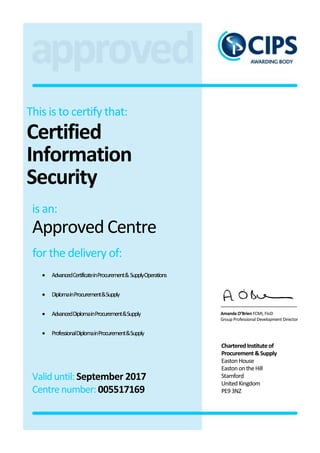 This is to certify that:
Certified
Information
Security
is an:
Approved Centre
for the delivery of:
 AdvancedCertificateinProcurement&SupplyOperations
 DiplomainProcurement&Supply
 AdvancedDiplomainProcurement&Supply
 ProfessionalDiplomainProcurement&Supply
Valid until: September 2017
Centrenumber:005517169
Amanda O’Brien FCMI, FIoD
Group Professional Development Director
CharteredInstituteof
Procurement &Supply
EastonHouse
EastonontheHill
Stamford
United Kingdom
PE93NZ
 