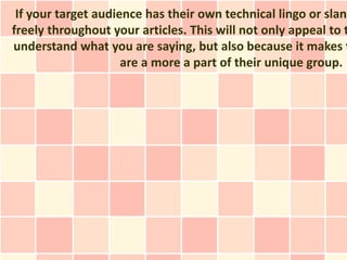 If your target audience has their own technical lingo or slang
freely throughout your articles. This will not only appeal to t
understand what you are saying, but also because it makes t
                     are a more a part of their unique group.
 
