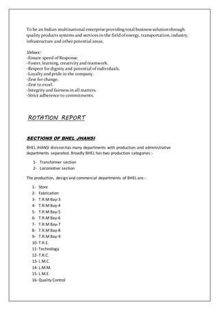 To be an Indian multinational enterprise providing total business solution through
quality products systems and services in the field of energy, transportation, industry,
infrastructure and other potential areas.
Values:
-Ensure speed of Response.
-Foster, learning, creativity and teamwork.
-Respect for dignity and potential of individuals.
-Loyalty and pride in the company.
-Zest for change.
-Zest to excel.
-Integrity and fairness in all matters.
-Strict adherence to commitments.
ROTATION REPORT
SECTIONS OF BHEL JHANSI
BHEL JHANSI division has many departments with production and administrative
departments separated. Broadly BHEL has two production categories:-
1- Transformer section
2- Locomotive section
The production, design and commercial departments of BHEL are:-
1- Store
2- Fabrication
3- T.R.M Bay-3
4- T.R.M Bay-4
5- T.R.M Bay-5
6- T.R.M Bay-6
7- T.R.M Bay-7
8- T.R.M Bay-8
9- T.R.M Bay-9
10- T.R.E.
11- Technology
12- T.R.C.
13- L.M.C.
14- L.M.M.
15- L.M.E.
16- Quality Control
 