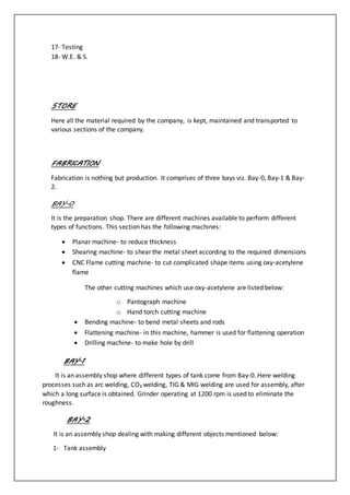 17- Testing
18- W.E. & S.
STORE
Here all the material required by the company, is kept, maintained and transported to
various sections of the company.
FABRICATION
Fabrication is nothing but production. It comprises of three bays viz. Bay-0, Bay-1 & Bay-
2.
BAY-0
It is the preparation shop. There are different machines available to perform different
types of functions. This section has the following machines:
 Planar machine- to reduce thickness
 Shearing machine- to shear the metal sheet according to the required dimensions
 CNC Flame cutting machine- to cut complicated shape items using oxy-acetylene
flame
The other cutting machines which use oxy-acetylene are listed below:
o Pantograph machine
o Hand torch cutting machine
 Bending machine- to bend metal sheets and rods
 Flattening machine- in this machine, hammer is used for flattening operation
 Drilling machine- to make hole by drill
BAY-1
It is an assembly shop where different types of tank come from Bay-0. Here welding
processes such as arc welding, CO₂ welding, TIG & MIG welding are used for assembly, after
which a long surface is obtained. Grinder operating at 1200 rpm is used to eliminate the
roughness.
BAY-2
It is an assembly shop dealing with making different objects mentioned below:
1- Tank assembly
 