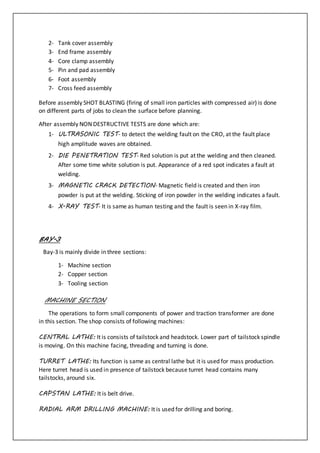 2- Tank cover assembly
3- End frame assembly
4- Core clamp assembly
5- Pin and pad assembly
6- Foot assembly
7- Cross feed assembly
Before assembly SHOT BLASTING (firing of small iron particles with compressed air) is done
on different parts of jobs to clean the surface before planning.
After assembly NON DESTRUCTIVE TESTS are done which are:
1- ULTRASONIC TEST- to detect the welding fault on the CRO, at the fault place
high amplitude waves are obtained.
2- DIE PENETRATION TEST- Red solution is put at the welding and then cleaned.
After some time white solution is put. Appearance of a red spot indicates a fault at
welding.
3- MAGNETIC CRACK DETECTION- Magnetic field is created and then iron
powder is put at the welding. Sticking of iron powder in the welding indicates a fault.
4- X-RAY TEST- It is same as human testing and the fault is seen in X-ray film.
BAY-3
Bay-3 is mainly divide in three sections:
1- Machine section
2- Copper section
3- Tooling section
MACHINE SECTION
The operations to form small components of power and traction transformer are done
in this section. The shop consists of following machines:
CENTRAL LATHE: It is consists of tailstock and headstock. Lower part of tailstock spindle
is moving. On this machine facing, threading and turning is done.
TURRET LATHE: Its function is same as central lathe but it is used for mass production.
Here turret head is used in presence of tailstock because turret head contains many
tailstocks, around six.
CAPSTAN LATHE: It is belt drive.
RADIAL ARM DRILLING MACHINE: It is used for drilling and boring.
 
