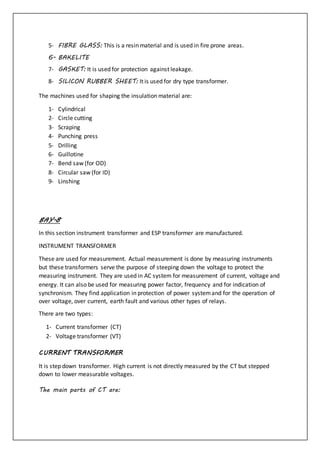 5- FIBRE GLASS: This is a resin material and is used in fire prone areas.
6- BAKELITE
7- GASKET: It is used for protection against leakage.
8- SILICON RUBBER SHEET: It is used for dry type transformer.
The machines used for shaping the insulation material are:
1- Cylindrical
2- Circle cutting
3- Scraping
4- Punching press
5- Drilling
6- Guillotine
7- Bend saw (for OD)
8- Circular saw (for ID)
9- Linshing
BAY-8
In this section instrument transformer and ESP transformer are manufactured.
INSTRUMENT TRANSFORMER
These are used for measurement. Actual measurement is done by measuring instruments
but these transformers serve the purpose of steeping down the voltage to protect the
measuring instrument. They are used in AC system for measurement of current, voltage and
energy. It can also be used for measuring power factor, frequency and for indication of
synchronism. They find application in protection of power systemand for the operation of
over voltage, over current, earth fault and various other types of relays.
There are two types:
1- Current transformer (CT)
2- Voltage transformer (VT)
CURRENT TRANSFORMER
It is step down transformer. High current is not directly measured by the CT but stepped
down to lower measurable voltages.
The main parts of CT are:
 