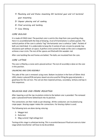 4- Reaching and end frame mounting HV terminal gear and LV terminal
gear mounting
5- Vapour phasing and oil soaking
6- Final servicing and tanking
7- Case fitting
CORE BUILING
It is made of CRGO steel. The punched core is sent to the shop from core punching shop.
Here it is assembled with the help of drawing. A set of 4 laminations is called a packet. The
vertical portion of the core is called a “leg” the horizontal one is called as “yoke”. Packets of
both are interlinked. It is undesirable to keep the X section of core circular to provide low
reluctance part without air space. A perfect circle cannot be made so the core is stepped to
achieve a near circle. The rest of the spaces are filled with thin wooden rod.
After core building the end frames are bolted. The bolts are insulated from the core.
CORE LIFTING
The core is lifted by a crane and is placed vertical. The rest of assembly is done on the core
in this position.
UNLANCING AND CORE ASSEMBLY
The yoke of the core is removed using crane. Bottom insulation in the form of 50mm thick
UDEL sheets is placed PCB and press board are also used for filling the gap and provide a
good base for the coil rest. The coil are then lowered primary, secondary, tertiary and tap in
that sequences.
RELACING AND END FRAME MOUNTING
After lowering a coil the top insulation similar to the bottom one is provided. The removed
yoke is placed end frame bolted back into its position.
The connections are then made as per drawings. All the conductors are insulated using
crepe paper. Brazing copper makes the connections. For brazing silphos is used.
The following tests are done during relacing:
1- Megger test
2- Ratio test
3- Meg current/ High voltage test
Testing at this stage is called pre testing. This is essential because if fault are seen at a later
stage whole transformer will have to be dissembled.
 
