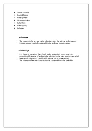  Dummy coupling
 Coupled hoses
 Brake cylinder
 Vacuum reservoir
 Brake block
 Brake rigging
 Ball valve
Advantage
• The vacuum brake has one major advantage over the original brake system.
• It could provide a partial release which the air brake cannot execute
Disadvantage
• It is slower in operation than the air brake, particularly over a long train.
• A considerable volume of air has to be admitted to the train pipe to make a full
brake application, and a considerable volume has to be exhausted.
• The existence of vacuum in the train pipe causes debris to be sucked in.
 