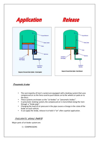 Pneumatic brakes
• The vast majority of train’s systemare equipped with a braking system that uses
compressed air as the force used to push blocks on to the wheels or pads on to
the discs.
• These systems are known as the “air brakes” or “pneumatic brakes”.
• In pneumatic braking system, the compressed air is transmitted along the train
through a “brake pipe”.
• Changing the level of air pressure in the pipe causes a change in the state of the
brake on each vehicle.
• It can apply the brake, release it or hold it “on” after a partial application.
PNEUMATIC BRAKE PARTS
Major parts of air brake systemare:
1) COMPRESSORS
 