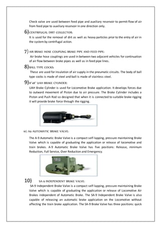 Check valve are used between feed pipe and auxiliary reservoir to permit flow of air
from feed pipe to auxiliary reservoir in one direction only.
6)CENTRIFUGAL DIRT COLLECTOR:
It is used for the removal of dirt as well as heavy particles prior to the entry of air in
the system by centrifugal action.
7)AIR BRAKE HOSE COUPLING BRAKE PIPE AND FEED PIPE:
Air brake hose couplings are used in between two adjacent vehicles for continuation
of air flow between brake pipes as well as in feed pipe lines.
8)BALL TYPE COCKS:
These are used for insulation of air supply in the pneumatic circuits. The body of ball
type cocks is made of steel and ball is made of stainless steel.
9)8’’x8’’ UAH BRAKE CYLINDER:
UAH Brake Cylinder is used for Locomotive Brake application. It develops forces due
to outward movement of Piston due to air pressure. The Brake Cylinder includes a
Piston and Push Rod so designed that when it is connected to suitable brake rigging
it will provide brake force through the rigging.
10) A9 AUTOMATIC BRAKE VALVE:
The A-9 Automatic Brake Valve is a compact self-lapping, pressure maintaining Brake
Valve which is capable of graduating the application or release of locomotive and
train brakes. A-9 Automatic Brake Valve has five positions: Release, minimum
Reduction, Full Service, Over Reduction and Emergency.
10) SA-9 INDEPENDENT BRAKE VALVE:
SA-9 Independent Brake Valve is a compact self-lapping, pressure maintaining Brake
Valve which is capable of graduating the application or release of Locomotive Air
Brakes independent of Automatic Brake. The SA-9 Independent Brake Valve is also
capable of releasing an automatic brake application on the Locomotive without
affecting the train brake application. The SA-9 Brake Valve has three positions: quick
 