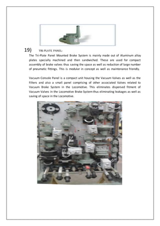 19) TRI-PLATE PANEL:
The Tri-Plate Panel Mounted Brake System is mainly made out of Aluminum alloy
plates specially machined and then sandwiched. These are used for compact
assembly of brake valves thus saving the space as well as reduction of large number
of pneumatic fittings. This is modular in concept as well as maintenance friendly.
Vacuum Console Panel is a compact unit housing the Vacuum Valves as well as the
Filters and also a small panel comprising of other associated Valves related to
Vacuum Brake System in the Locomotive. This eliminates dispersed fitment of
Vacuum Valves in the Locomotive Brake System thus eliminating leakages as well as
saving of space in the Locomotive.
 
