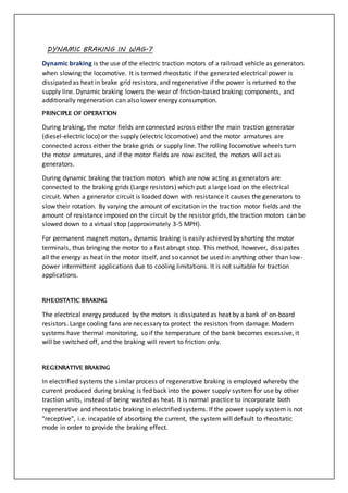 DYNAMIC BRAKING IN WAG-7
Dynamic braking is the use of the electric traction motors of a railroad vehicle as generators
when slowing the locomotive. It is termed rheostatic if the generated electrical power is
dissipated as heat in brake grid resistors, and regenerative if the power is returned to the
supply line. Dynamic braking lowers the wear of friction-based braking components, and
additionally regeneration can also lower energy consumption.
PRINCIPLE OF OPERATION
During braking, the motor fields are connected across either the main traction generator
(diesel-electric loco) or the supply (electric locomotive) and the motor armatures are
connected across either the brake grids or supply line. The rolling locomotive wheels turn
the motor armatures, and if the motor fields are now excited, the motors will act as
generators.
During dynamic braking the traction motors which are now acting as generators are
connected to the braking grids (Large resistors) which put a large load on the electrical
circuit. When a generator circuit is loaded down with resistance it causes the generators to
slow their rotation. By varying the amount of excitation in the traction motor fields and the
amount of resistance imposed on the circuit by the resistor grids, the traction motors can be
slowed down to a virtual stop (approximately 3-5 MPH).
For permanent magnet motors, dynamic braking is easily achieved by shorting the motor
terminals, thus bringing the motor to a fast abrupt stop. This method, however, dissipates
all the energy as heat in the motor itself, and so cannot be used in anything other than low-
power intermittent applications due to cooling limitations. It is not suitable for traction
applications.
RHEOSTATIC BRAKING
The electrical energy produced by the motors is dissipated as heat by a bank of on-board
resistors. Large cooling fans are necessary to protect the resistors from damage. Modern
systems have thermal monitoring, so if the temperature of the bank becomes excessive, it
will be switched off, and the braking will revert to friction only.
REGENRATIVE BRAKING
In electrified systems the similar process of regenerative braking is employed whereby the
current produced during braking is fed back into the power supply system for use by other
traction units, instead of being wasted as heat. It is normal practice to incorporate both
regenerative and rheostatic braking in electrified systems. If the power supply system is not
"receptive", i.e. incapable of absorbing the current, the system will default to rheostatic
mode in order to provide the braking effect.
 