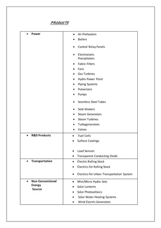 PRODUCTS
 Power   Air Preheaters
  Boilers
  Control Relay Panels
 
 Electrostatic
Precipitators
  Fabric Filters
  Fans
  Gas Turbines
  Hydro Power Plant
  Piping Systems
  Pulverizers
  Pumps
  Seamless Steel Tubes
  Soot blowers
  Steam Generators
  Steam Turbines
  Turbogenerators
  Valves
 R&D Products   Fuel Cells
  Surface Coatings

  Load Sensors
  Transparent Conducting Oxide
 Transportation   Electric Rolling Stock
  Electrics for Rolling Stock
  Electrics for Urban Transportation System
 Non-Conventional
Energy
Source
  Mini/Micro Hydro Sets
  Solar Lanterns
  Solar Photovoltaics
  Solar Water Heating Systems
  Wind Electric Generators
 