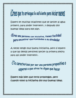 Espero en muchas ocasiones que se lancen al agua
primero, para poder intervenir, y después doy
buenas ideas para ese plan.




A veces tengo muy buena iniciativa, pero si espero
a que las demás persones lancen la primera piedra
para así poder intervenir.




Espero más bien que otros propongan, pero
cuando tomo la iniciativa doy muy buenas ideas.
 