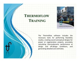THERMOFLOW
TTRAINING
h h fl f l d hThe  Thermoflow  software  includes  the 
necessary  tools  for  performing  feasibility 
studies, creating sound conceptual designs for 
power  or  cogeneration  projects,  accurately p g p j , y
calculating  thermodynamic  performance  at 
design  and  off‐design  conditions,  and 
generating detailed cost estimates. 
 