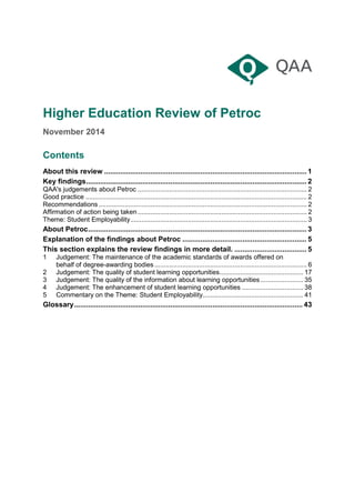 Higher Education Review of Petroc
November 2014
Contents
About this review ..................................................................................................... 1
Key findings.............................................................................................................. 2
QAA's judgements about Petroc ........................................................................................... 2
Good practice ....................................................................................................................... 2
Recommendations................................................................................................................ 2
Affirmation of action being taken........................................................................................... 2
Theme: Student Employability............................................................................................... 3
About Petroc............................................................................................................. 3
Explanation of the findings about Petroc .............................................................. 5
This section explains the review findings in more detail. .................................... 5
1 Judgement: The maintenance of the academic standards of awards offered on
behalf of degree-awarding bodies.................................................................................. 6
2 Judgement: The quality of student learning opportunities............................................. 17
3 Judgement: The quality of the information about learning opportunities....................... 35
4 Judgement: The enhancement of student learning opportunities ................................. 38
5 Commentary on the Theme: Student Employability...................................................... 41
Glossary.................................................................................................................. 43
 